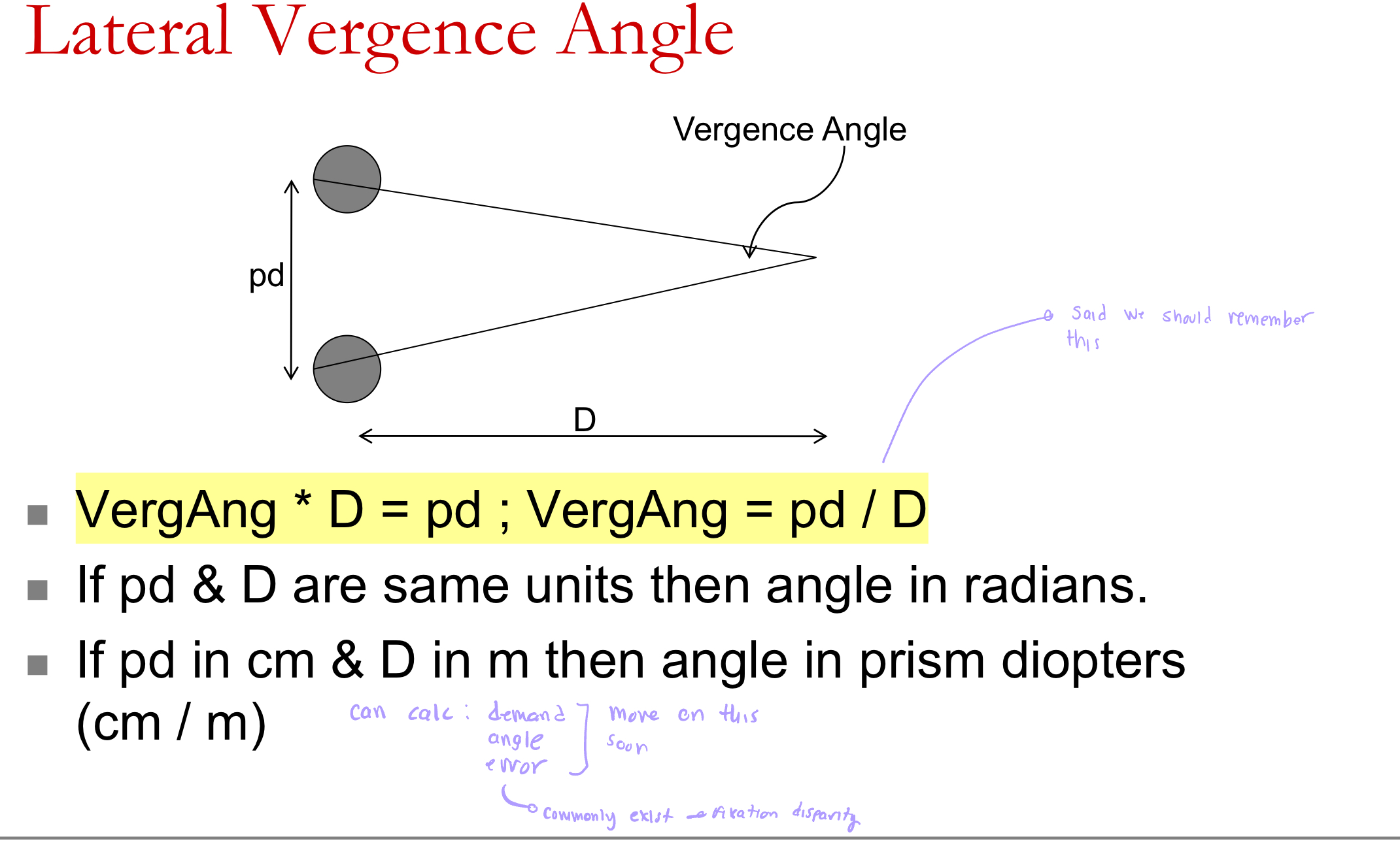 <ul><li><p>VergAng = pd / D. </p></li></ul><ul><li><p>If pd and D are in the same units, the angle is in radians. </p></li><li><p>If pd is in cm and D is in meters, the angle is in prism diopters (cm/m).</p></li><li><p>conceptually, it is the angle between two lines of sight </p></li></ul><p></p>