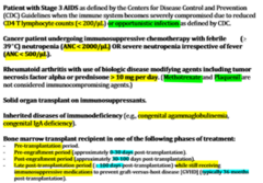 <p>1. Stage 3 AIDS</p><p>2. Cancer pt undergoing immunosuppressive chemo with febrile neutropenia OR severe neutropenia (irrespective of fever)</p><p>3. RA with use of biologic DMARDs (including tumor necrosis factor alpha or prednisone > 10 mg/day)--> Methotrexate or Plaquenil are NOT considered immunosuppressive agents</p><p>4. Solid organ transplant on immunosuppressants</p><p>5. Inherited diseases of immunodeficiency</p><p>6. Bone marrow transplant recipient (see image)</p>