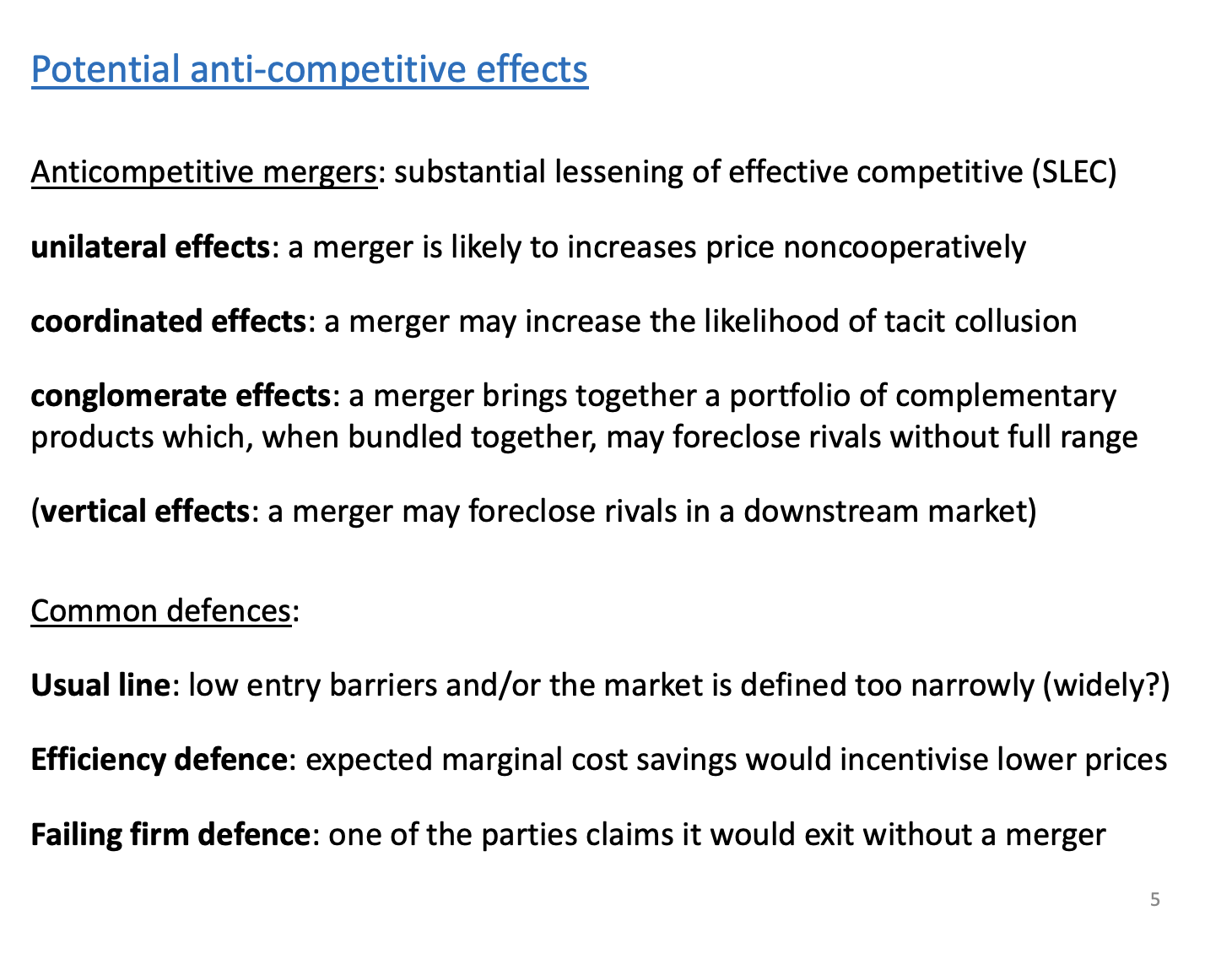 <p>Other effects.</p><p>Anti competitive effects of mergers, in terms of laws, substantial lessening of competitive (in the European level). Anti competitive effects fall into the four cases.</p><p>Unilateral - firms have unilateral incentive to increase prices post merger, duopoly to monopoly.</p><p>Coordination effects - increases the likelihood of collusion post merger, can occur as collusion is more likely to occur when symmetric and lower no. of firms in the market. From 3 firms 20 30 50 to 2 firms 50 50. Market structure more symmetric and less firms, increases the likelihood.</p><p>Conglomerate - complementary products join together, provide the merged entity with a large product range to bundle together to such a large extent to exclude rivals from the market.</p><p>Vertical effects - next week</p><p>&nbsp;</p><p>Common defences against competition agency</p><p>Low barriers - other firms will enter the market and reduce market shares. Market is defined too narrowly, that’s sort of increasing the firms markets share and overstating the dominance it has.</p><p>&nbsp;</p><p>Efficiency - create efficiencies so large that even if they have market power the prices will go down, can occur in the Williamson example if MC fall by a huge proportion.</p><p>Falling firm - will lead to market power, but the firm we are merging with will go out of business and we will get the power anyways. Will gain some efficiencies.</p>