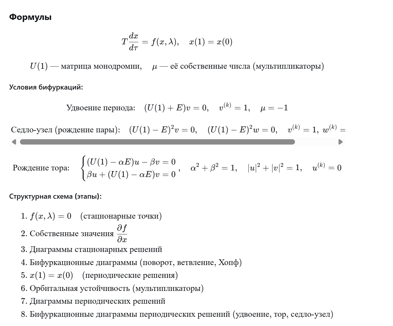 <p>Текст (без формул)</p><p class="ds-markdown-paragraph"><strong>Построение бифуркационных диаграмм периодических решений.</strong> Периодическое решение ищется как краевая задача x(1)=x(0) после замены τ=t/T. В процессе продолжения решения по параметру λ совместно интегрируются уравнения в вариациях для получения матрицы монодромии U(1). Для нахождения точек бифуркаций к системе добавляются дополнительные условия на мультипликаторы (собственные числа U(1)):</p><ul><li><p class="ds-markdown-paragraph"><strong>Удвоение периода</strong> (μ = –1): добавляется условие (U(1)+E)v = 0 с нормировкой v⁽ᵏ⁾=1.</p></li><li><p class="ds-markdown-paragraph"><strong>Седло-узловая бифуркация периодических решений</strong> (μ = +1, вырожденный случай): (U(1)-E)²v = 0, (U(1)-E)²w = 0, с фиксацией компонент v и w.</p></li><li><p class="ds-markdown-paragraph"><strong>Рождение инвариантного тора</strong> (Неймарк–Сакер): пара комплексно-сопряжённых мультипликаторов лежит на единичной окружности μ = α±iβ, α²+β²=1. Добавляются уравнения (U-αE)u – βv = 0, βu + (U-αE)v = 0, нормировка |u|²+|v|²=1 и фаза u⁽ᵏ⁾=0.</p></li></ul><p class="ds-markdown-paragraph">Если параметр λ двумерный (λ₁, λ₂), то, варьируя один из них с шагом, для каждого значения находят бифуркационное значение другого и строят бифуркационные кривые на плоскости параметров.</p><p class="ds-markdown-paragraph"><strong>Структурная схема анализа нелинейных моделей</strong> (основные этапы):</p><ol><li><p class="ds-markdown-paragraph">Нахождение стационарных точек: f(x,λ)=0.</p></li><li><p class="ds-markdown-paragraph">Анализ устойчивости стационарных точек (собственные значения матрицы Якоби).</p></li><li><p class="ds-markdown-paragraph">Построение диаграмм стационарных решений (многократное решение п.1 при разных λ).</p></li><li><p class="ds-markdown-paragraph">Построение бифуркационных диаграмм стационарных решений (п.1–3 с дополнительными уравнениями для бифуркаций: поворот, ветвление, Андронова-Хопфа).</p></li><li><p class="ds-markdown-paragraph">Нахождение периодических решений (краевая задача x(1)=x(0)).</p></li><li><p class="ds-markdown-paragraph">Анализ орбитальной устойчивости периодических решений (совместное решение п.5 и уравнений для матрицы монодромии).</p></li><li><p class="ds-markdown-paragraph">Построение диаграмм периодических решений (многократное решение п.5).</p></li><li><p class="ds-markdown-paragraph">Построение бифуркационных диаграмм периодических решений (п.5–7 с дополнительными уравнениями для удвоения периода, рождения пар, инвариантного тора).</p></li></ol><p></p>