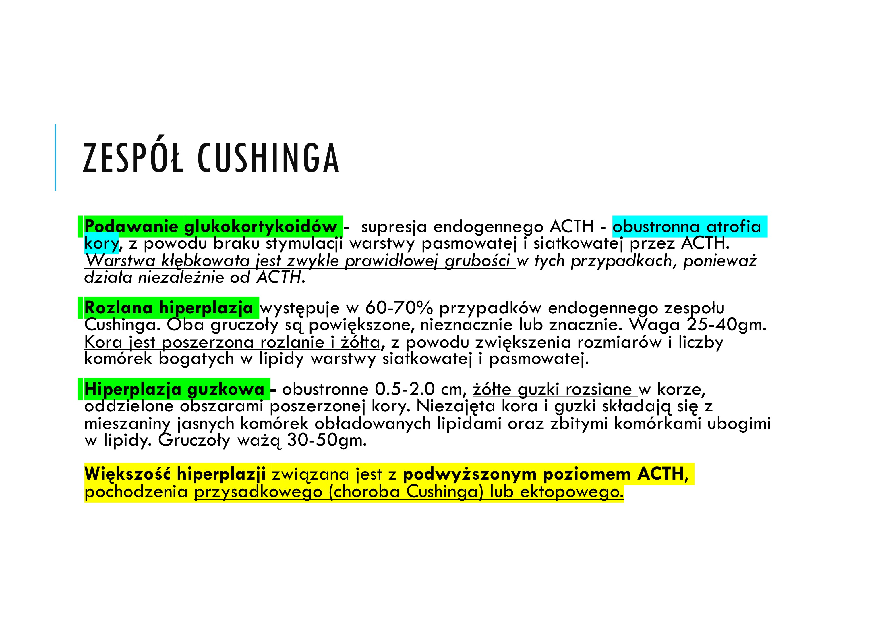 <p>Zespół spowodowany jest każdą przyczyną, która prowadzi do</p><p>podwyższonego poziomu glikokortykoidów.</p><p>v EGZOGENNA PRZYCZYNA</p><p>Najczęstszą przyczyną w praktyce klinicznej jest egzogenne podawanie glukokortykoidów</p><p>v ENDOGENNE PRZYCZYNY</p><p> Pierwotne choroby podwzgórza - przysadki związane z nadmiernym uwalnianiem ACTH (choroba Cushinga) (5 x częściej kobiety) (70%)</p><p> Nadprodukcja kortyzolu przez gruczolaka, raka, guzkową hiperplazję kory nadnerczy (rzadko) (20%)</p><p> Ektopowa produkcja ACTH/ CRH (drobnokomórkowy rak płuc, rakowiak, rak rdzeniasty tarczycy) (10%</p>