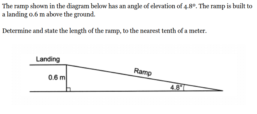 <p>The ramp shown in the diagram below has an angle of elevation of 4.8º. The ramp is built to a landing 0.6 m above the ground.<br><br>Determine and state the length of the ramp, to the nearest tenth of a meter.</p>