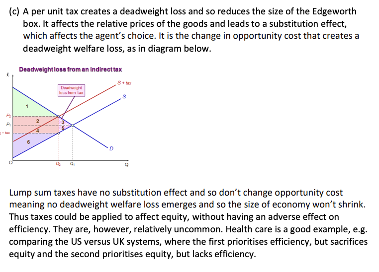 <p>(a) The First Welfare Theorem says that competitive equilibria are efficient. In the Edgeworth Box all allocations on the contract curve are efficient. The 1st theorem must hold, because equilibrium allocations will lie where both individuals optimise on the same budget line at the same point and thus their indifference curves are at a tangent, meaning we have Pareto efficiency. Second Theorem says any efficient allocation can be competitive if government can redistribute endowments and not shrink the economy in the process.</p><p> (b) The government may choose a particular Pareto efficient outcome, perhaps that is more equitable than the endowment or than another allocation of the goods. Therefore, the government is choosing a particular outcome for equity objectives. However, to get to that outcome, the government may need to redistribute resources and in doing so may cause the size of the economy to shrink. When government redistributes endowments a deadweight loss is likely to occur. This is especially true when a per unit tax is imposed, as it affects the relative prices of the goods and thus the opportunity cost >> it will be distortionary. So a more equitable allocation could be achieved but only by sacrificing efficiency. Thus, if the government wants to improve equity by taxing one individual and redistributing to another, efficiency may have to be sacrificed. Examples of this trade-off are evident in many areas of government policy, such as education and health care.</p>