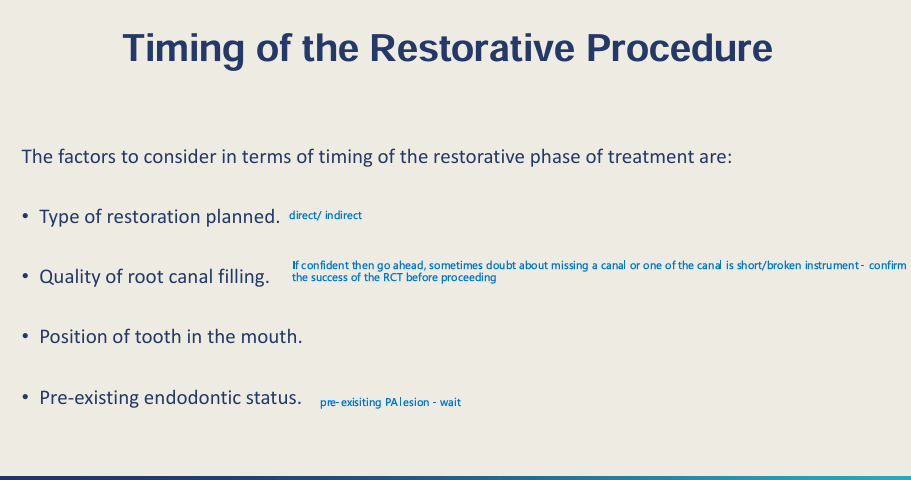 <ul><li><p>Types of restoration planned - <strong>direct</strong> or <strong>indirect</strong></p></li><li><p><strong>Quality </strong>of root canal filling</p></li><li><p>Pre-existing endodontic status </p></li><li><p>Position of tooth in the mouth</p></li></ul><p></p>