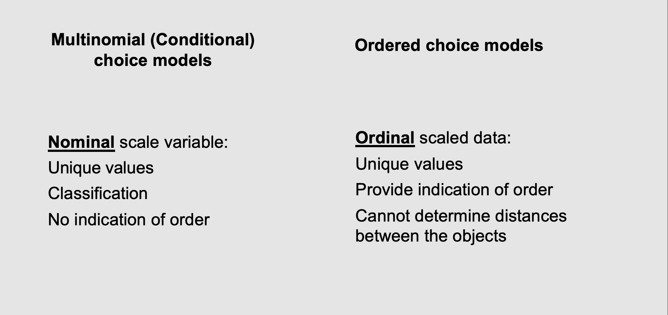 <ul><li><p><span><strong>What it means:</strong> When you have more than two choices, the data can take two different forms. </span><span style="line-height: 1.15;">You have to know which one you are dealing with because the computer uses different math for each </span><span>:</span></p><p></p><ol><li><p></p><p><span style="line-height: 1.15;"><strong>Nominal scale (Multinomial Models):</strong> The choices are just different categories with no mathematical rank or order </span><span>. For example, a Bus isn't mathematically "higher" or "lower" than a Train; they are just different classifications.</span></p><p></p></li><li><p></p><p><span style="line-height: 1.15;"><strong>Ordinal scale:</strong> The choices <em>do</em> have a natural order </span><span>. Think of a customer satisfaction survey: "1 - Unhappy, 2 - Neutral, 3 - Happy." </span><span style="line-height: 1.15;">You know that 3 is better than 1, but you don't know the exact, precise mathematical distance between "Neutral" and "Happy" </span><span>.</span></p><p></p></li></ol></li><li><p><strong>The takeaway for this lecture:</strong> This specific lecture is entirely focused on <strong>Nominal</strong> data. We are learning how to model human choices between completely unranked categories (like choosing a brand of cereal, or deciding which transport mode to take).</p></li></ul><p></p>
