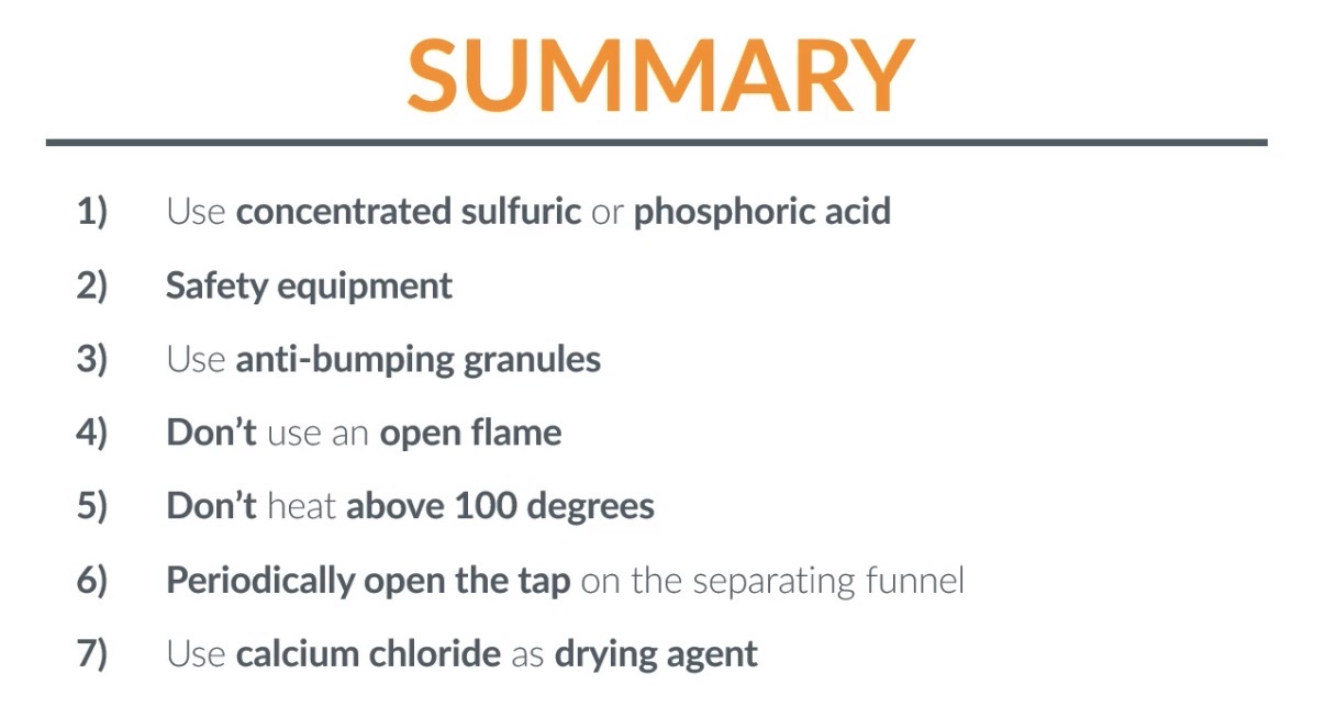 <p>Step-1</p><ol><li><p>Flask. 2. phophoric acid 3.pipette. 4. Anti-bumping granules. 5. Water bath. 6. 100•C. 7. Flask</p></li></ol><ol start="8"><li><p>Receiving flask</p><p>Step-2</p></li></ol><ol><li><p>Seperating funnel</p></li><li><p>add the sodium carbonate(using a spatula) into the seperating funnel then shake the mixture. Now the top layer will contain cyclohexene, so remove the bottom layer.(which leaves you with just the alkene)</p></li><li><p>Add drops of saturated HCl into the funnel using a pipette. Then shake the mixture and the top layer will be cyclohexene so we remove the bottom layer.</p></li></ol><p>Step-3</p><ol><li><p>Once you poured the cyclohexene into a flask, add some anhydrous CaCl2(calcium chloride) using a spatula as a drying agent, then shake the mixture.</p><p>Step-4:</p><ol><li><p>Pour the liquid in a seperate flask(so the CaCl2 is no longer in the same apparatus as the liquid). Note- We call the seperated liquid the dry distillate</p></li><li><p>Because H2O has been removed by CaCl2 from Cyclohexene</p></li></ol></li></ol><p></p><p>Step-5:</p><ol><li><p>Pour the dry distillate into a test tube and add an equal amount of acidified potassium manganate (VII) solution into the test tube using a pipette.</p><p>(2) Then shake the mixture and if the solution turns from purple to colourless, you confirmed that the dry distillate is cyclohexene</p></li></ol><p></p><p></p>