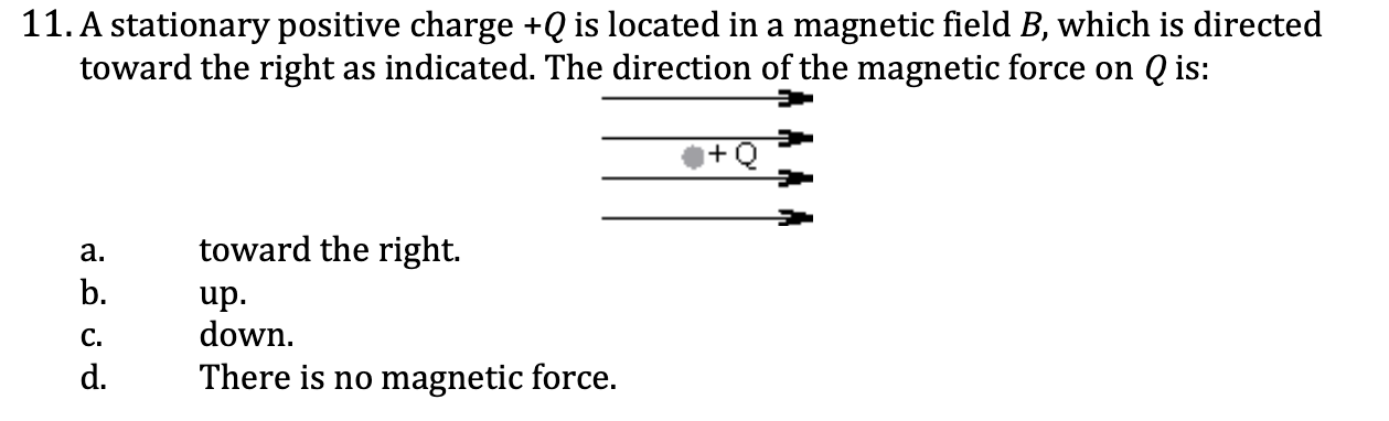 <ol start="11"><li><p>A stationary positive charge +Q is located in a magnetic field B, which is directed toward the right as indicated. The direction of the magnetic force on Q is:</p></li></ol><p><span style="color: yellow;">a. toward the right</span></p><p><span style="color: yellow;">b. up</span></p><p><span style="color: yellow;">c. down</span></p><p><span style="color: yellow;">d. theres no magnetic force</span></p><p></p>