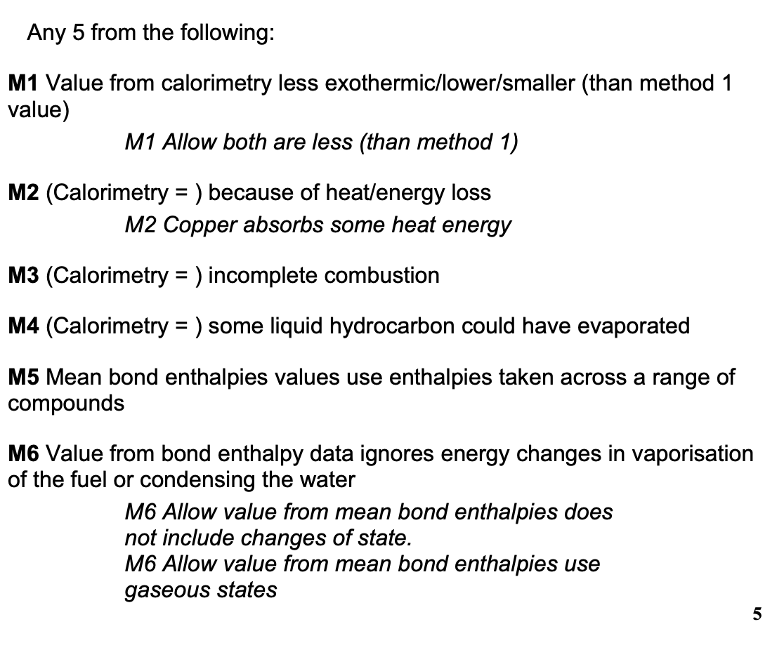 <p>any 5 from:</p><ul><li><p>value from calorimetry less exo than method 1 </p></li><li><p>because of heat loss</p></li><li><p>because of incomplete combustion</p></li><li><p>because some liquid hydrocarbon could have evaporated</p></li><li><p>value from bond enthalpies less exo than method 1</p></li><li><p>mean bond enthalpies values use enthalpies taken across a range of compounds </p></li><li><p>value from bond enthalpy data ignores E changes in vaporisation of the fuel or condensing the water</p></li></ul><p></p>