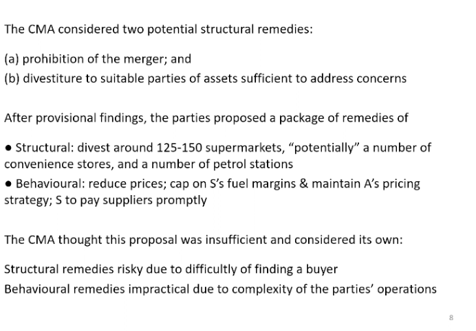 <p>Why the CMA went for prohibition rather than remedies. Prohibition is blunt. Remedies much more elegant s it allows the CMA to remove part of the merger which would create problems and keep the parts that lead to efficiencies.</p><p>&nbsp;</p><p>Remedies - can be structural or behavioural. Structure - sell of some of their assets to change the market structure, sell some supermarket. Behavioural merging parties accept some restriction on behaviour to prevent problems with regards to competition, price regulation</p><p>&nbsp;</p><p>CMA did consider remedies. Thought was insufficient. Merger parties said the remedies from the CMA not willing to consider beyond their own. Structural likely to be risky from trying to find a buyer. Buyer could exit the market quickly as unable to produce a viable business.</p>