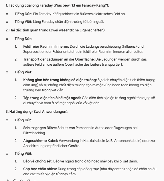 <p><strong>1. Tác dụng của lồng Faraday (Was bewirkt ein Faraday-Käfig?):</strong></p><ul><li><p><strong>Tiếng Đức:</strong> Ein Faraday-Käfig schirmt ein äußeres elektrisches Feld ab.</p></li><li><p><strong>Tiếng Việt:</strong> Lồng Faraday chắn điện trường từ bên ngoài.</p></li></ul><p><strong>2. Hai đặc tính quan trọng (Zwei wesentliche Eigenschaften):</strong></p><ul><li><p><strong>Tiếng Đức:</strong></p><ol><li><p><strong>Feldfreier Raum im Inneren:</strong> Durch die Ladungsverschiebung (Influenz) und Superposition der Felder entsteht ein feldfreier Raum im Inneren aller Leiter.</p></li><li><p><strong>Transport der Ladungen an die Oberfläche:</strong> Die Ladungen werden durch das äußere Feld an die äußere Oberfläche des Leiters transportiert.</p></li></ol></li><li><p><strong>Tiếng Việt:</strong></p><ol><li><p><strong>Không gian bên trong không có điện trường:</strong> Sự dịch chuyển điện tích (hiện tượng cảm ứng) và sự chồng chất điện trường tạo ra một vùng hoàn toàn không có điện trường bên trong vật dẫn.</p></li><li><p><strong>Tập trung điện tích ở bề mặt ngoài:</strong> Các điện tích bị điện trường ngoài tác dụng sẽ di chuyển và bám ở bề mặt ngoài của vỏ vật dẫn.</p></li></ol></li></ul><p><strong>3. Hai ứng dụng (Zwei Anwendungen):</strong></p><ul><li><p><strong>Tiếng Đức:</strong></p><ol><li><p><strong>Schutz gegen Blitze:</strong> Schutz von Personen in Autos oder Flugzeugen bei Blitzeinschlag.</p></li><li><p><strong>Abgeschirmte Kabel:</strong> Verwendung in Koaxialkabeln (z. B. Antennenkabeln) oder zur Abschirmung empfindlicher Geräte.</p></li></ol></li><li><p><strong>Tiếng Việt:</strong></p><ol><li><p><strong>Bảo vệ chống sét:</strong> Bảo vệ người trong ô tô hoặc máy bay khi bị sét đánh.</p></li><li><p><strong>Cáp bọc chắn nhiễu:</strong> Dùng trong cáp đồng trục (như dây anten) hoặc để chắn nhiễu cho các thiết bị điện tử nhạy cảm.</p></li></ol></li></ul><p></p>