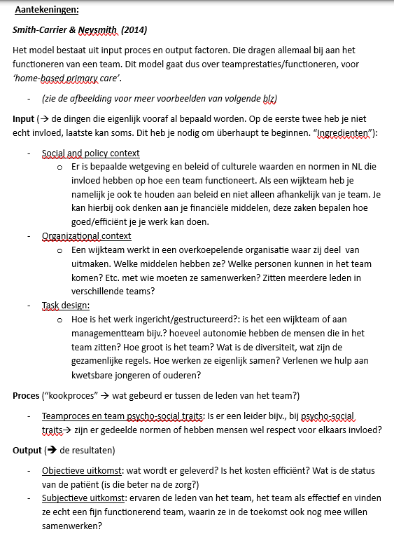 <p>Integrated Team Effectiveness Model (ITEM)Wat toont dit model?</p><p>Het model legt uit <strong>waardoor een team effectief wordt</strong>.</p><p>Het werkt volgens:</p><p><strong>Input → Proces → Output</strong></p><ul><li><p>Input = wat een team meebrengt</p></li><li><p>Proces = hoe teamleden samenwerken</p></li><li><p>Output = wat het resultaat is</p></li></ul><p>1. Input (groen) = voorwaarden voor goed teamwork- Task design (taakontwerp)</p><p>Hoe het werk georganiseerd is.</p><p>Belangrijke factoren:</p><ul><li><p>soort zorg of taak</p></li><li><p>mate van samenwerking tussen teamleden</p></li><li><p>autonomie</p></li><li><p>specialisatie/deskundigheid</p></li><li><p>duidelijke rollen en procedures</p></li></ul><p><strong>Voorbeeld:</strong><br>In een wijkteam moet duidelijk zijn wie verantwoordelijk is voor schulden, GGZ of jeugdhulp.</p><p>Team composition (teamsamenstelling)</p><p>Wie er in het team zit.</p><p>Belangrijke factoren:</p><ul><li><p>grootte van het team</p></li><li><p>verschillende disciplines</p></li><li><p>diversiteit</p></li></ul><p><strong>Voorbeeld:</strong><br>Een wijkteam met sociaal werkers, wijkverpleegkundigen en GGZ-professionals.</p><p>Organizational context (organisatiecontext)</p><p>De ondersteuning vanuit de organisatie.</p><p>Belangrijke factoren:</p><ul><li><p>doelen</p></li><li><p>leiderschap</p></li><li><p>middelen</p></li><li><p>opleiding</p></li><li><p>ICT-systemen</p></li></ul><p><strong>Voorbeeld:</strong><br>Een gedeeld cliëntdossier maakt samenwerken makkelijker.</p><p>Social and policy context (maatschappelijke en beleidscontext)</p><p>De invloed van wetgeving en beleid.</p><p><strong>Voorbeeld:</strong><br>Wmo, Jeugdwet en Zorgverzekeringswet bepalen hoe hulp georganiseerd wordt.</p><p></p><p>2. Process (blauw) = hoe het team samenwerkt- Team processes</p><p>Wat teamleden doen tijdens de samenwerking.</p><p>Belangrijke factoren:</p><ul><li><p>communicatie</p></li><li><p>samenwerking</p></li><li><p>coördinatie</p></li><li><p>besluitvorming</p></li><li><p>leiderschap</p></li><li><p>participatie</p></li></ul><p><strong>Voorbeeld:</strong><br>Professionals bespreken samen een cliënt en maken gezamenlijke afspraken.</p><p>Team psycho-social traits</p><p>De sfeer en relaties binnen het team.</p><p>Belangrijke factoren:</p><ul><li><p>vertrouwen</p></li><li><p>teamcohesie</p></li><li><p>gedeelde normen</p></li><li><p>probleemoplossend vermogen</p></li></ul><p><strong>Voorbeeld:</strong><br>Teamleden respecteren elkaar en vertrouwen elkaars expertise.</p><p></p><p>3. Output (paars) = resultaten van samenwerking- Objectieve resultaten</p><p>Meetbare uitkomsten.</p><p>Voorbeelden:</p><ul><li><p>betere gezondheid van cliënten</p></li><li><p>hogere kwaliteit van zorg</p></li><li><p>lagere kosten</p></li><li><p>betere prestaties van het team</p></li></ul><p>Subjectieve resultaten</p><p>Hoe mensen de samenwerking ervaren.</p><p>Voorbeelden:</p><ul><li><p>tevredenheid van cliënten</p></li><li><p>tevredenheid van professionals</p></li><li><p>gevoel dat het team goed functioneert</p></li><li><p>bereidheid om in de toekomst samen te werken</p></li></ul><p></p><p></p><p>Kernboodschap van het model</p><p>Een team is effectief wanneer:</p><ol><li><p>de juiste voorwaarden aanwezig zijn (input),</p></li><li><p>teamleden goed samenwerken (proces),</p></li><li><p>dit leidt tot goede resultaten voor cliënten, professionals en organisaties (output).</p></li></ol><p>Tentamenzin</p><p><strong>Volgens het ITEM-model wordt teameffectiviteit bepaald door de combinatie van goede randvoorwaarden (input), effectieve samenwerking binnen het team (proces) en positieve resultaten voor cliënten, professionals en organisaties (output).</strong></p>