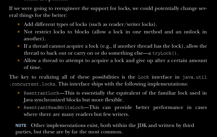<p>The block-structured approach to synchronization is based on a simple notion of what a lock is. This approach has a number of shortcomings, as follows:</p><ul><li><p>Only one type of lock exists.</p></li><li><p>It applies equally to all synchronized operations on the locked object.</p></li><li><p>The lock is acquired at the start of the synchronized block or method.</p></li><li><p>The lock is released at the end of the block or method.</p></li><li><p>Either the lock is acquired or the thread blocks indefinitely—no other out-comes are possible.</p></li></ul><p></p>