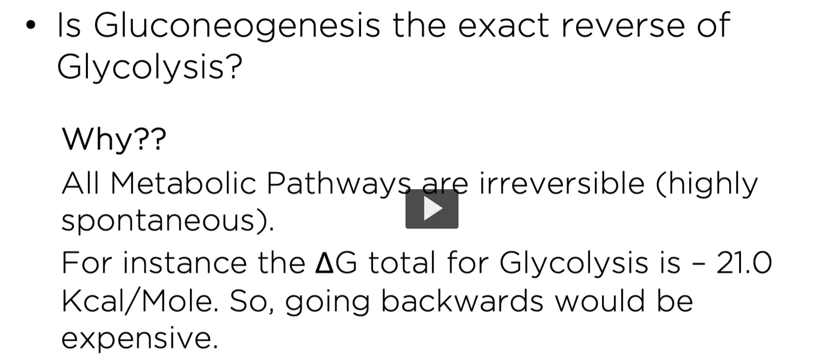 <p><u>is gluconeogenesis the exact reverse of glycolysis? </u></p><p>all metabolic pathways are irreversible (highly spontaneous). For instance, the delta G total for glycolysis is -21.9 Kcal/mol. Therefore, going backwards would be expensive. </p>
