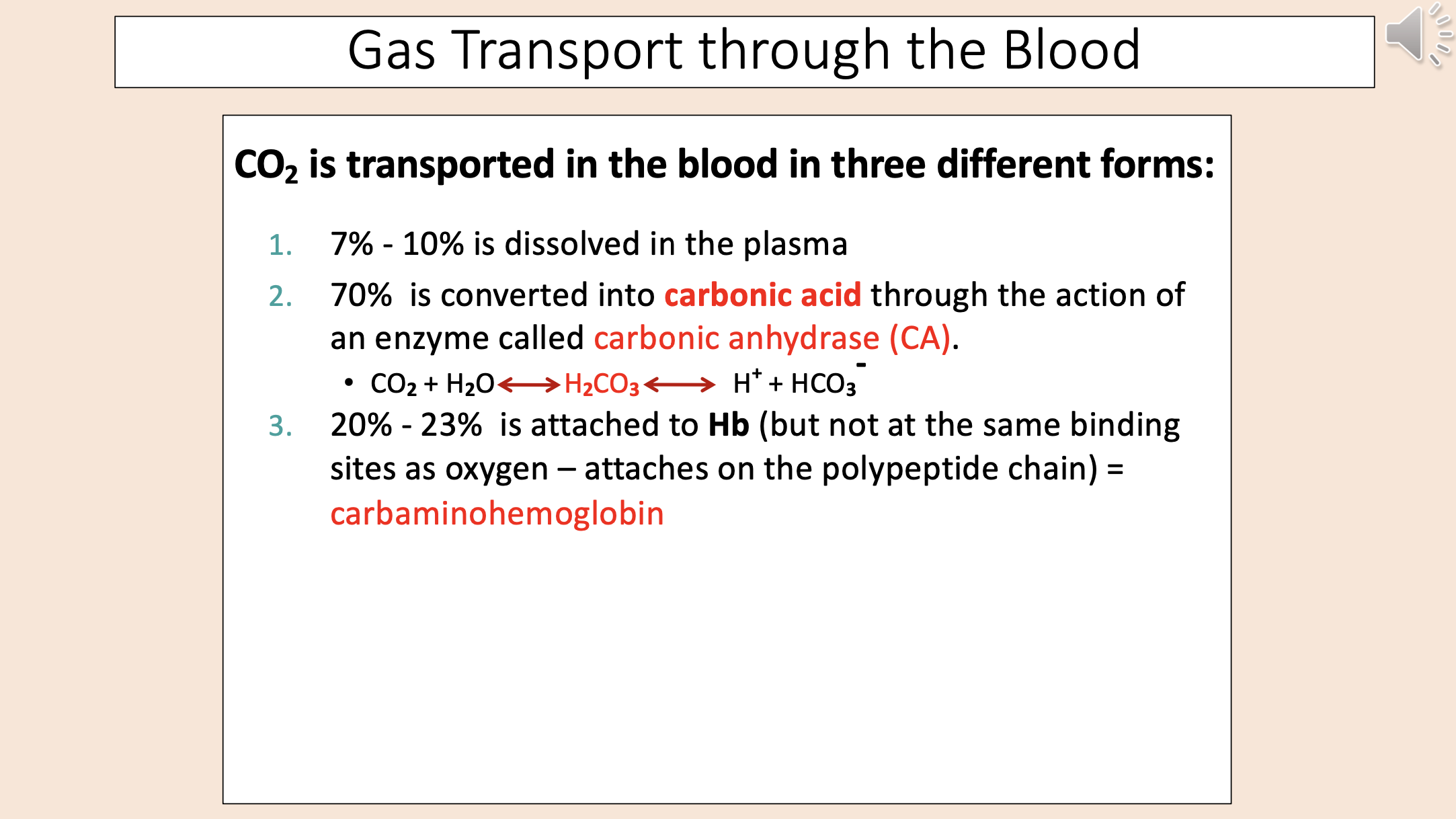 <p><span>Gas Transport through the Blood.</span></p><p><span><strong>CO2 is transported in the blood in three different forms:.</strong></span></p><p><span>7% - 10% is dissolved in the plasma.</span></p><p><span>70% is converted into </span><span style="color: rgb(255, 0, 0);"><strong>carbonic acid </strong></span><span>through the action of an enzyme called </span><span style="color: rgb(255, 0, 0);">carbonic anhydrase (CA)</span><span>.</span></p><p><span>• CO<sub>2</sub><strong> </strong>+ H<sub>2</sub>O </span><span style="color: rgb(255, 0, 0);">H<sub>2</sub>CO<sub>3</sub><strong> </strong></span><span>H<sup>+</sup><strong> </strong>+ HCO<sub>3</sub><strong>-.</strong></span></p><p><span>20% - 23% is attached to <strong>Hb </strong>(but not at the same binding sites as oxygen – attaches on the polypeptide chain) = </span><span style="color: rgb(255, 0, 0);">carbaminohemoglobin.</span></p>