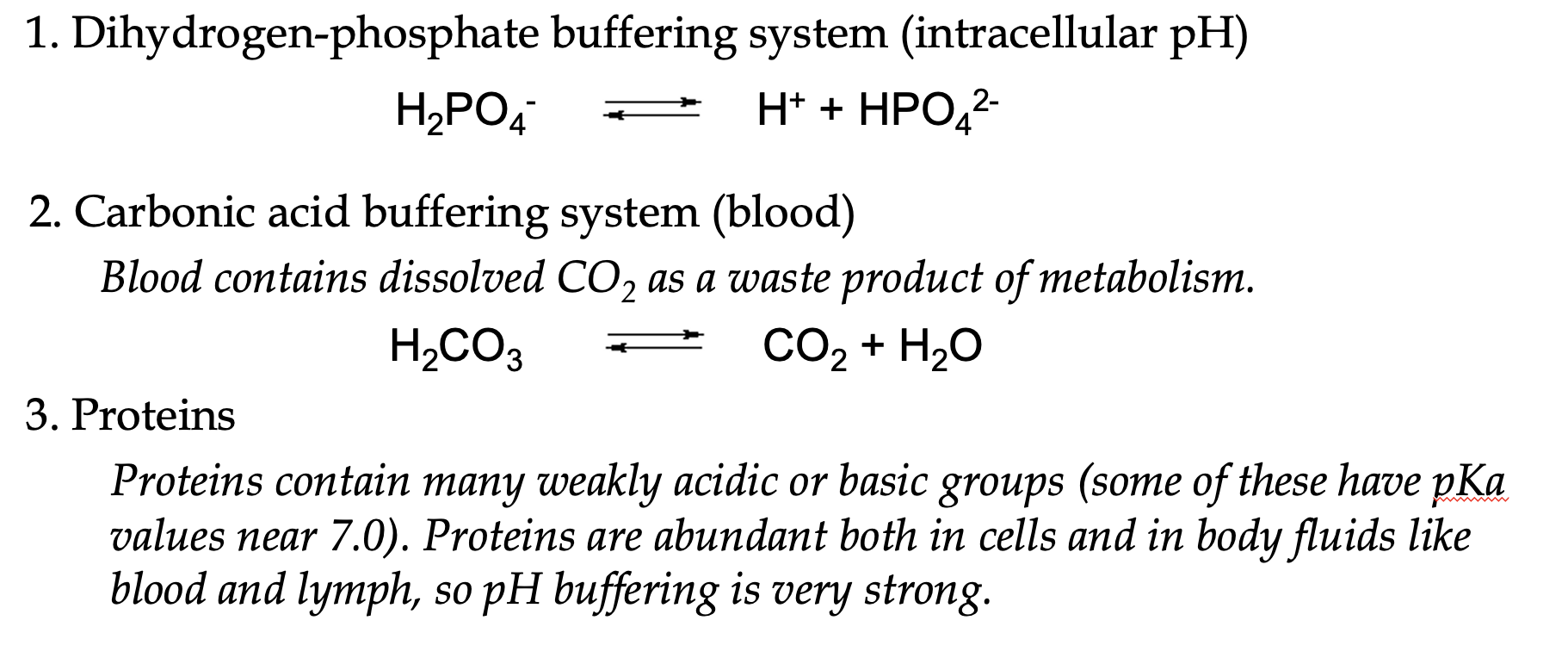 <ul><li><p>an optimal acid-base balance is maintained in body fluids and cells despite large fluxes of metabolites</p></li><li><p>a buffer system protects the body from fluctuations in pH by “soaking up” excess H+ or OH-</p></li><li><p>abundant buffering systems in cells:</p><ul><li><p>dihydrogen-phosphate buffering system (intracellular pH)</p></li><li><p>carbonic acid buffering system (blood)</p></li><li><p>proteins</p></li></ul></li></ul><p></p>