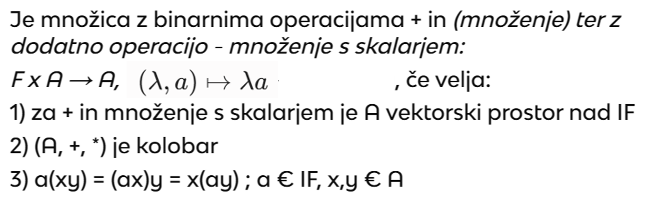<p>To je vektorski prostor nad poljem IF, ki je hkrati tudi kolobar, kar pomeni, da imamo poleg seštevanja in množenja s skalarji definirano še<span style="color: rgb(216, 89, 89);"> množenje elementov med seboj</span>, ki je<span style="color: rgb(17, 34, 72);"> združljivo z množenjem s skalarji.</span></p>
