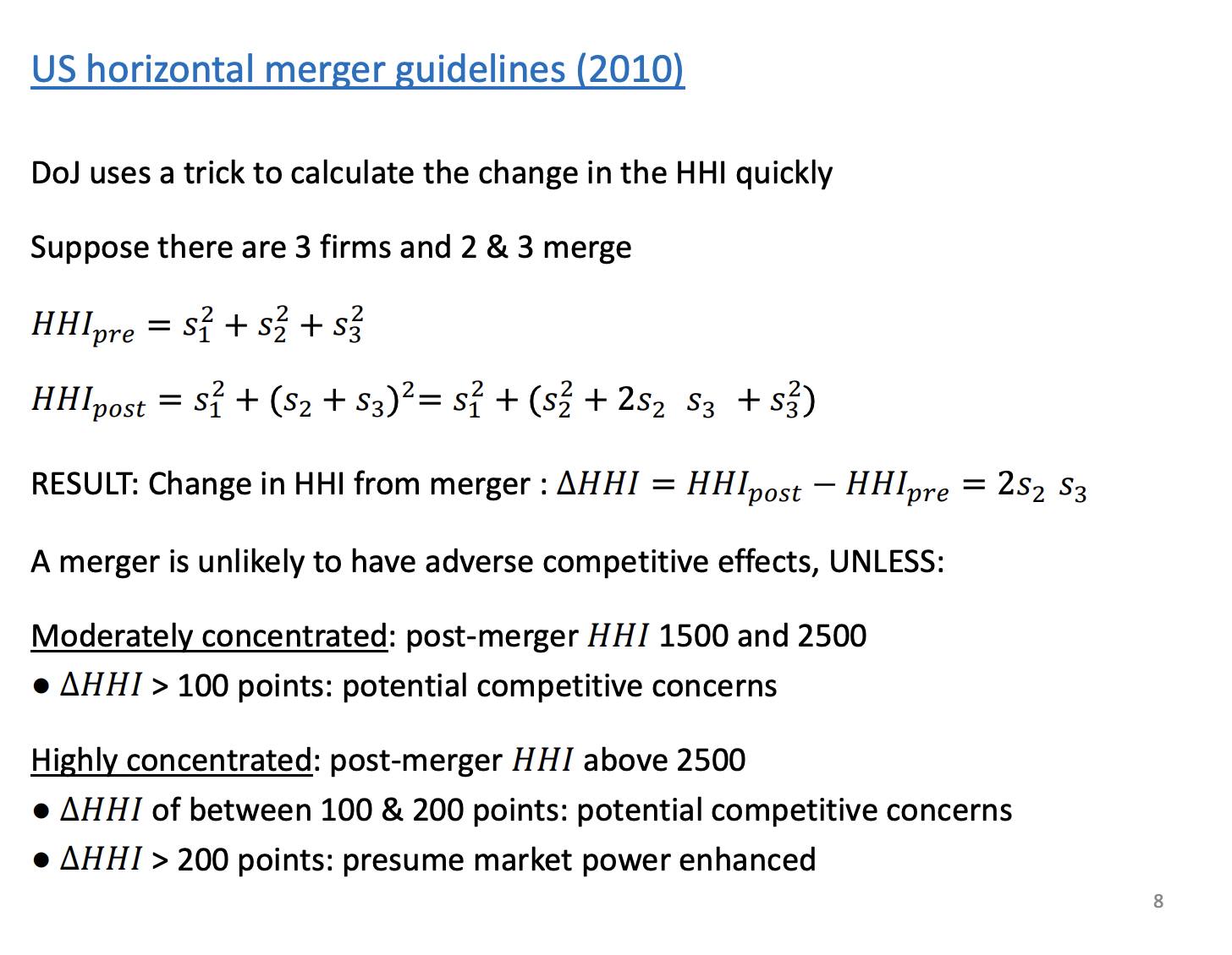 <p>Second and third largest firm combine. Sum of the pre merger shares. The post HHI is the expanded bracket + the biggest firm</p><p>&nbsp;</p><p>The change leaves just the middle of the expanded bracket. CA can calculate how much the HHI is going to change pre and post merger.</p><p>&nbsp;</p><p>Guidelines for the CA</p><p>If above 2500 and the change is >200, in the US they presume it is going to be bad</p><p>If above 2500 but only a change between 100 and 200, the grey area. If even lower, the CA won't get involved at all.</p><p>HHI between 1500 and 2500, and the change is > 100, grey area again.</p>