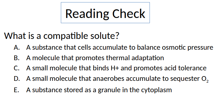 <p>What is a compatible solute? </p><p>A. A substance that cells accumulate to balance osmotic pressure </p><p>B. A molecule that promotes thermal adaptation </p><p>C. A small molecule that binds H+ and promotes acid tolerance </p><p>D. A small molecule that anaerobes accumulate to sequester O2</p><p>E. A substance stored as a granule in the cytoplasm</p>