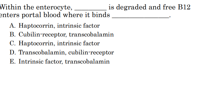 <p>Within the enterocyte, _________ is degraded and free B12 enters portal blood where it binds ________________.</p>