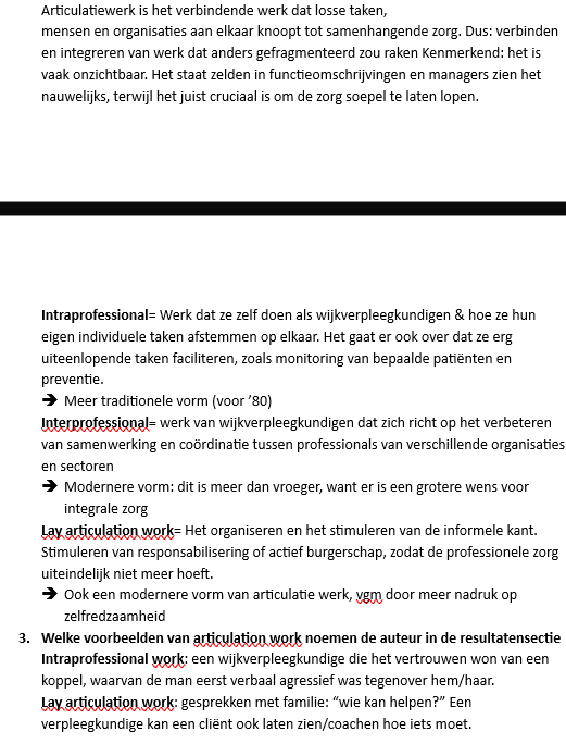 <p>Articulatiewerk= al het "verbindende werk" dat ervoor zorgt dat zorg goed op elkaar aansluit. Het gaat om het afstemmen, organiseren en coördineren van taken, mensen en organisaties zodat de zorg niet versnipperd raakt. Dit werk is vaak onzichtbaar: het staat meestal niet in functieomschrijvingen, maar is wel essentieel om de zorg soepel te laten verlopen.</p><ul><li><p><strong>Voorbeeld:</strong> een wijkverpleegkundige zorgt ervoor dat afspraken tussen de huisarts, thuiszorg en familie op elkaar afgestemd zijn zodat de cliënt de juiste zorg krijgt.</p></li></ul><p><br>Intraprofessioneel articulatiewerk</p><ul><li><p>Dit is het afstemmen van de verschillende taken die een professional zelf uitvoert. Het gaat om het organiseren van het eigen werk en het combineren van verschillende verantwoordelijkheden.</p></li><li><p><strong>Voorbeeld:</strong> een wijkverpleegkundige combineert wondzorg, medicatiecontrole, preventie en het monitoren van de gezondheid van cliënten.</p></li></ul><p>Interprofessioneel articulatiewerk</p><ul><li><p>Dit is het werk dat gericht is op samenwerking en coördinatie tussen verschillende professionals en organisaties. Het doel is om de zorg beter op elkaar af te stemmen.</p></li><li><p><strong>Voorbeeld:</strong> een wijkverpleegkundige overlegt met de huisarts, fysiotherapeut en maatschappelijk werker over een cliënt zodat iedereen dezelfde doelen nastreeft.</p></li></ul><p>Lay articulatiewerk</p><ul><li><p>Dit is het werk waarmee professionals informele zorg en zelfredzaamheid stimuleren. Het gaat om het betrekken van familie, mantelzorgers en het sociale netwerk van de cliënt.</p></li><li><p><strong>Voorbeeld:</strong> een wijkverpleegkundige bespreekt met familieleden wie bepaalde taken kan overnemen of leert een cliënt zelf zijn medicatie te beheren.<br></p></li></ul><p><strong>Kort onthouden:</strong></p><ul><li><p><strong>Intraprofessioneel</strong> = afstemming van je eigen taken.</p></li><li><p><strong>Interprofessioneel</strong> = afstemming met andere professionals.</p></li><li><p><strong>Lay articulatiewerk</strong> = afstemming met familie, mantelzorgers en de cliënt zelf.</p></li></ul><p></p>
