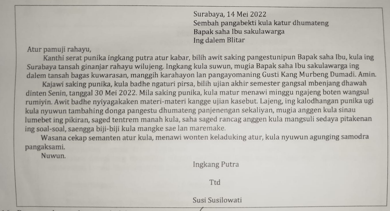<p>Perangan layang kang mujudkae wasana basa …</p><p class="has-focus">a. Kanthi serat punika ingkang putra atur kabar, bilih awit saking pangestunipun Bapak saha Ibu, kula ing Surabaya tansah ginanjar rahayu wilujeng</p><p class="has-focus">b. Kajawi saking punika. kula badhe ngaturi pirsa, bilih ujian akhir semester gangsal mbenjang dhawah dinten Senin, tanggal 30 Mei 2022</p><p class="has-focus">c. Lajeng, ing kalodhangan punika ugi kula nyumun tambahing donga pangestu dhumateng panjenegan sekaliyan, mugia anggen kula sinau lumebet ing pikiran, saged tentrem manah kula</p><p class="has-focus">d. Wasanan cekap semanten atur kula, menawi wonten keladuking atur, kula nyuwun aguning samodra pangaksami</p>