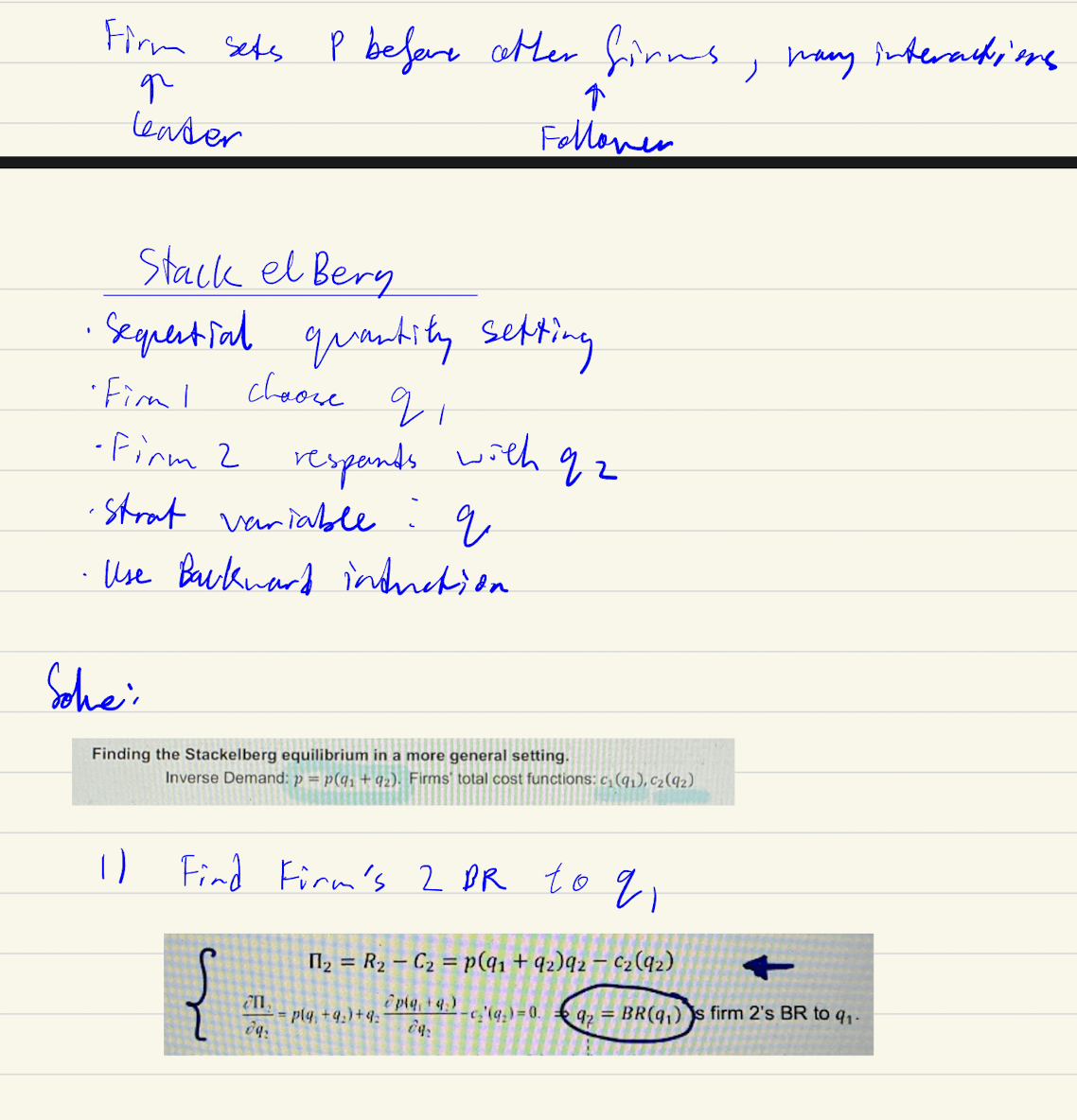 <p>Find firm’s 2 BR → plug in Firm 2 br into firm 1 profit function → differentiate it and find the q1* → q1 then can find q2*<br><br>First mover advantage - follower reacts</p>