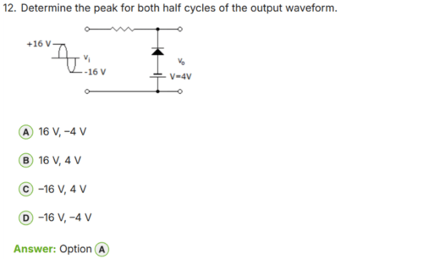 <p>✅ Correct Answer: A</p><p>A. 16 V, -4 V → (Đỉnh dương 16 V và đỉnh âm -4 V)</p><p>📘 Giải thích dễ hiểu:</p><p>- Dạng sóng vào Vi có biên độ *+16 V đến -16 V*.</p><p>- Mạch có *diode kẹp (clamping)* với nguồn 4 V.</p><p>- Khi điện áp âm, diode dẫn → dạng sóng được *kẹp tại -4 V*.</p><p>- Khi điện áp dương, diode nghịch → không ảnh hưởng → vẫn đạt *+16 V*.</p><p>→ Kết quả đầu ra:</p><p>• Đỉnh dương: *+16 V*</p><p>• Đỉnh âm: *-4 V*</p><p>👉 Keyword: "Clamper: +16 unchanged, negative clamped = -4 V"</p>