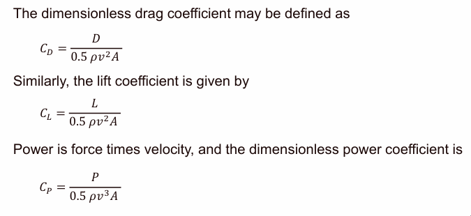 <p>drag D &amp; lift L on a body</p><p></p><p>C<sub>D</sub>=D/(0.5rho*v<sup>2</sup>A)</p><p>C<sub>L</sub>=L/(0.5rho*v<sup>2</sup>A)</p><p>C<sub>P</sub>=P/(0.5rho*v<sup>3</sup>A)</p><p></p><p>v: velocity relative to the body </p><p>rho: air density</p><p>A: plan-form area</p><p></p><p>P=F*v</p><p></p>