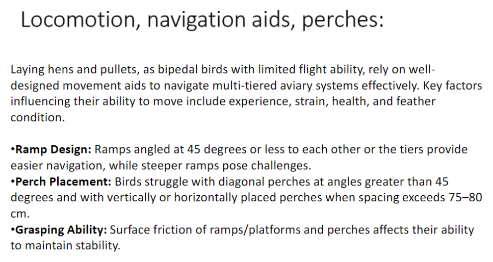 <p><strong>Overview</strong><br>āLaying hens and pullets are <strong>bipedal birds with limited flight ability</strong><br>āEffective navigation in <strong>multi-tiered aviary systems</strong> depends on: <strong>experience, strain, health, and feather condition</strong></p><p><strong>Ramp Design</strong><br>āRamps angled <strong>⤠45°</strong> between tiers allow <strong>easier navigation</strong><br>āSteeper ramps create <strong>movement challenges</strong></p><p><strong>Perch Placement</strong><br>āBirds struggle with <strong>diagonal perches > 45°</strong><br>āDifficulty also occurs with <strong>vertical or horizontal perches</strong> when spacing <strong>> 75ā80 cm</strong></p><p><strong>Grasping Ability</strong><br>ā<strong>Surface friction</strong> of ramps, platforms, and perches affects <strong>stability and balance</strong></p><p><strong>Key Point</strong><br>āWell-designed <strong>ramps, perches, and platforms</strong> are essential for safe and efficient movement in aviaries</p>
