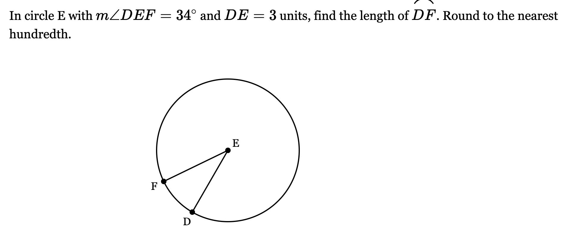 <p>In circle E with <span style="font-family: KaTeX_Main, "Times New Roman", serif; line-height: 1.2; font-size: 1.21em;"><em>m</em>∠<em>DEF</em>=34∘</span> and <span style="font-family: KaTeX_Main, "Times New Roman", serif; line-height: 1.2; font-size: 1.21em;"><em>DE</em>=3</span> units, find the length of <span style="font-family: KaTeX_Main, "Times New Roman", serif; line-height: 1.2; font-size: 1.21em;"><em>DF</em>⌢</span>. Round to the nearest hundredth.</p>