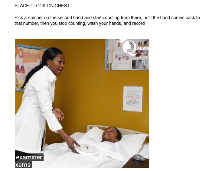 <p>PLACE A CLOCK ON PATIENT’S CHEST</p><p></p><p><span style="background-color: transparent;">Pick a number on the second hand and start counting from there, until the hand comes back to that number, then you stop counting, wash your hands, and record</span></p>