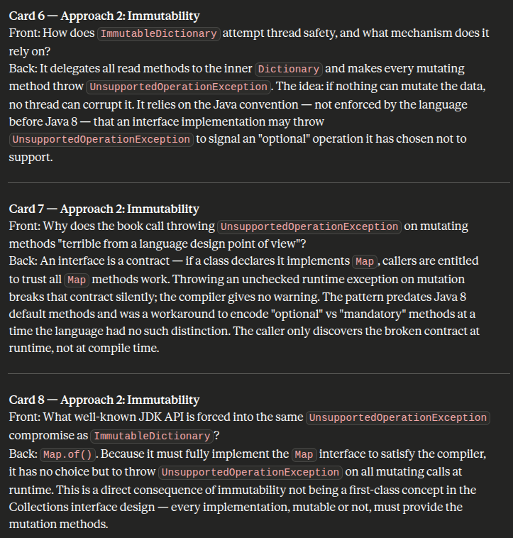 <p><strong><u>Approach 2: Immutability</u></strong></p><ol><li><p>How does <code>ImmutableDictionary</code> attempt thread safety, and what mechanism does it rely on?</p></li><li><p>Why does the book call throwing <code>UnsupportedOperationException</code> on mutating methods "terrible from a language design point of view"?</p></li><li><p>What well-known JDK API is forced into the same <code>UnsupportedOperationException</code> compromise as <code>ImmutableDictionary</code>?</p></li></ol><p></p>