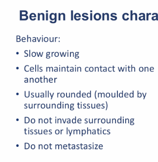<ul><li><p>Slow growing (can be faster under influence of hormones)</p></li><li><p>Cells maintain contact with one another</p></li><li><p>Usually rounded (moulded by the surrounding tissues)</p></li><li><p>Do not invade surrounding tissues or lymphatics</p></li><li><p>Do not metastasize</p></li></ul><p></p>