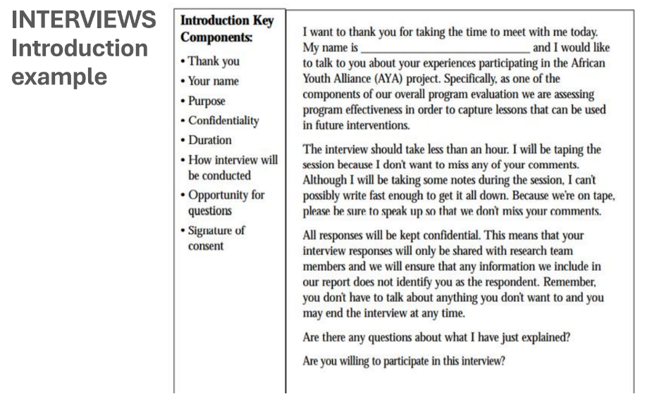 <p>You will need to prepare an <strong>interview guide</strong>, (it’s called a “guide”, not a questionnaire!), which may be a part of a broader <strong>interview protocol</strong>.</p><p>The <strong>introduction to the interview</strong> should include: the purpose of study, ethics, procedure (e.g. audio recording), participant questions..</p><ul><li><p>Sometimes given to respondents as a printed “information sheet” hand-out (are <strong>informed</strong> about all of the details)</p></li><li><p>All ethics issues: asking for <strong>consent</strong> to participate in the study and how the participant’s data can be used → more on this later</p></li><li><p>Sometimes <strong>written</strong> and signed consent (in two copies), sometimes <strong>verbal consent</strong> (audio-recorded)</p></li></ul><p><strong>Record a “facesheet” or background</strong> info about respondent: age, gender, position in company, number of years employed, etc</p><p><strong>Prepare the interview questions!</strong></p><p><strong>ADDITIONAL SIMPLE EXAMPLE (not from the slide)</strong></p><p>A researcher prepares an interview guide to study employee satisfaction. Before starting, they explain the purpose of the study, ask for consent to record the interview, and collect basic information about the participant's age and job position. They then begin asking the prepared interview questions.</p>