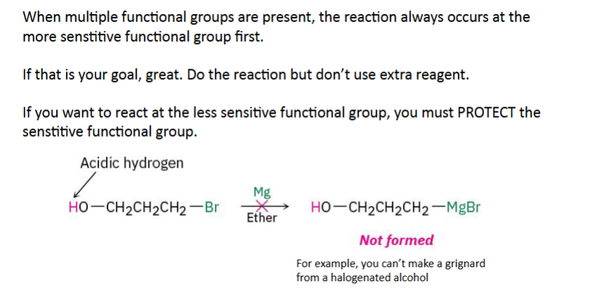 <p>Sometimes you don't want the alcohol to react.</p><p>Instead You temporarily hide it. This is called Protection. Imagine a molecule has</p><ul><li><p>OH</p></li><li><p>Br</p></li></ul><p>You want to make a Grignard reagent.</p><p>Problem:</p><p>The OH destroys the Grignard.</p><p>Solution:</p><p>Protect the alcohol first.</p><p>The slide uses this exact idea: you can't successfully make a Grignard from a <strong>halogenated alcohol</strong> unless the alcohol is protected.</p>