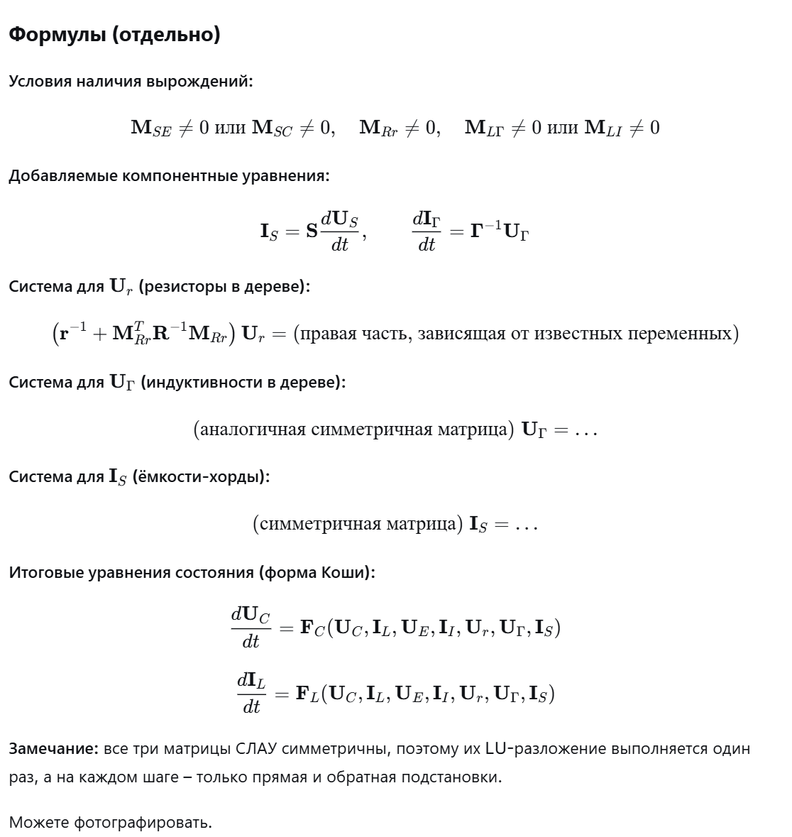 <p><strong>Условия:</strong> в схеме есть топологические вырождения – некоторые из пяти блоков матрицы М не равны нулю. Конкретно:</p><ul><li><p class="ds-markdown-paragraph"><span style="font-family: KaTeX_Main, "Times New Roman", serif; line-height: 1.2; font-size: 1.21em;">MSE≠0<strong>M</strong><em>SE</em>​=0</span> или <span style="font-family: KaTeX_Main, "Times New Roman", serif; line-height: 1.2; font-size: 1.21em;">MSC≠0<strong>M</strong><em>SC</em>​=0</span> – контуры из источников напряжения и ёмкостей;</p></li><li><p class="ds-markdown-paragraph"><span style="font-family: KaTeX_Main, "Times New Roman", serif; line-height: 1.2; font-size: 1.21em;">MRr≠0<strong>M</strong><em>Rr</em>​=0</span> – контуры из одних резисторов;</p></li><li><p class="ds-markdown-paragraph"><span style="font-family: KaTeX_Main, "Times New Roman", serif; line-height: 1.2; font-size: 1.21em;">MLΓ≠0<strong>M</strong><em>L</em>Γ​=0</span> или <span style="font-family: KaTeX_Main, "Times New Roman", serif; line-height: 1.2; font-size: 1.21em;">MLI≠0<strong>M</strong><em>LI</em>​=0</span> – контуры из индуктивностей и источников тока.</p></li></ul><p class="ds-markdown-paragraph"><strong>Что меняется:</strong> теперь в дереве могут оказаться не все ёмкости (часть становятся хордами – обозначим их токи <span style="font-family: KaTeX_Main, "Times New Roman", serif; line-height: 1.2; font-size: 1.21em;">IS<strong>I</strong><em>S</em>​</span>), а некоторые индуктивности попадают в дерево (обозначим их напряжения <span style="font-family: KaTeX_Main, "Times New Roman", serif; line-height: 1.2; font-size: 1.21em;">UΓ<strong>U</strong>Γ​</span>). Для них добавляются компонентные уравнения:</p><ul><li><p class="ds-markdown-paragraph">для хордной ёмкости <span style="font-family: KaTeX_Main, "Times New Roman", serif; line-height: 1.2; font-size: 1.21em;">S<em>S</em></span>: <span style="font-family: KaTeX_Main, "Times New Roman", serif; line-height: 1.2; font-size: 1.21em;">IS=SdUSdt<strong>I</strong><em>S</em>​=<strong>S</strong><em>dtd</em><strong>U</strong><em>S</em>​​</span> (но <span style="font-family: KaTeX_Main, "Times New Roman", serif; line-height: 1.2; font-size: 1.21em;">US<strong>U</strong><em>S</em>​</span> – напряжение на хордной ёмкости, определяется через потенциалы);</p></li><li><p class="ds-markdown-paragraph">для ветвевой индуктивности <span style="font-family: KaTeX_Main, "Times New Roman", serif; line-height: 1.2; font-size: 1.21em;">ΓΓ</span>: <span style="font-family: KaTeX_Main, "Times New Roman", serif; line-height: 1.2; font-size: 1.21em;">dIΓdt=Γ−1UΓ<em>dtd</em><strong>I</strong>Γ​​=<strong>Γ</strong>−1<strong>U</strong>Γ​</span>.</p></li></ul><p class="ds-markdown-paragraph"><strong>Проблема:</strong> теперь правые части уравнений для основных переменных состояния (напряжений на ёмкостях в дереве <span style="font-family: KaTeX_Main, "Times New Roman", serif; line-height: 1.2; font-size: 1.21em;">UC<strong>U</strong><em>C</em>​</span> и токов в индуктивностях-хордах <span style="font-family: KaTeX_Main, "Times New Roman", serif; line-height: 1.2; font-size: 1.21em;">IL<strong>I</strong><em>L</em>​</span>) содержат дополнительные неизвестные:</p><ul><li><p class="ds-markdown-paragraph"><span style="font-family: KaTeX_Main, "Times New Roman", serif; line-height: 1.2; font-size: 1.21em;">Ur<strong>U</strong><em>r</em>​</span> – напряжения на резисторах в дереве,</p></li><li><p class="ds-markdown-paragraph"><span style="font-family: KaTeX_Main, "Times New Roman", serif; line-height: 1.2; font-size: 1.21em;">UΓ<strong>U</strong>Γ​</span> – напряжения на индуктивностях в дереве,</p></li><li><p class="ds-markdown-paragraph"><span style="font-family: KaTeX_Main, "Times New Roman", serif; line-height: 1.2; font-size: 1.21em;">IS<strong>I</strong><em>S</em>​</span> – токи через ёмкости-хорды.</p></li></ul><p class="ds-markdown-paragraph">Эти величины не являются переменными состояния и не могут быть выражены явно. Поэтому <strong>на каждом шаге интегрирования</strong> их нужно находить, решая системы линейных алгебраических уравнений (СЛАУ). Таких систем три:</p><ol><li><p class="ds-markdown-paragraph"><strong>Для </strong><span style="font-family: KaTeX_Main, "Times New Roman", serif; line-height: 1.2; font-size: 1.21em;"><strong>UrU<em>r</em>​</strong></span><strong>:</strong> из уравнений контуров, содержащих только резисторы (блок <span style="font-family: KaTeX_Main, "Times New Roman", serif; line-height: 1.2; font-size: 1.21em;">MRr<strong>M</strong><em>Rr</em>​</span>). Матрица системы: <span style="font-family: KaTeX_Main, "Times New Roman", serif; line-height: 1.2; font-size: 1.21em;">r−1+MRrTR−1MRr<strong>r</strong>−1+<strong>M</strong><em>RrT</em>​<strong>R</strong>−1<strong>M</strong><em>Rr</em>​</span>. Она симметрична, поэтому LU-разложение выполняется один раз, а на каждом шаге решается только подстановка.</p></li><li><p class="ds-markdown-paragraph"><strong>Для </strong><span style="font-family: KaTeX_Main, "Times New Roman", serif; line-height: 1.2; font-size: 1.21em;"><strong>UΓUΓ​</strong></span><strong>:</strong> из уравнений контуров, содержащих индуктивности (ветвевые). Матрица также симметрична.</p></li><li><p class="ds-markdown-paragraph"><strong>Для </strong><span style="font-family: KaTeX_Main, "Times New Roman", serif; line-height: 1.2; font-size: 1.21em;"><strong>ISI<em>S</em>​</strong></span><strong>:</strong> из уравнений сечений, содержащих ёмкости-хорды. Матрица симметрична.</p></li></ol><p class="ds-markdown-paragraph">После решения этих трёх систем все неизвестные становятся известными, и правая часть основных уравнений Коши для <span style="font-family: KaTeX_Main, "Times New Roman", serif; line-height: 1.2; font-size: 1.21em;">UC<strong>U</strong><em>C</em>​</span> и <span style="font-family: KaTeX_Main, "Times New Roman", serif; line-height: 1.2; font-size: 1.21em;">IL<strong>I</strong><em>L</em>​</span> вычисляется явно.</p><p class="ds-markdown-paragraph"><strong>Итог:</strong> система в форме Коши относительно <span style="font-family: KaTeX_Main, "Times New Roman", serif; line-height: 1.2; font-size: 1.21em;">UC<strong>U</strong><em>C</em>​</span> и <span style="font-family: KaTeX_Main, "Times New Roman", serif; line-height: 1.2; font-size: 1.21em;">IL<strong>I</strong><em>L</em>​</span> сохраняется, но вычисление правой части теперь требует решения трёх вспомогательных СЛАУ на каждом шаге. Благодаря симметрии матриц, для них можно использовать эффективные методы (например, метод квадратного корня или LU-разложение с однократным разложением).</p>