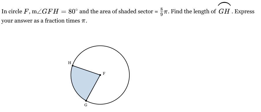 <p>In circle <span style="font-family: KaTeX_Main, "Times New Roman", serif; line-height: 1.2; font-size: 1.21em;"><em>F</em></span>, m<span style="font-family: KaTeX_Main, "Times New Roman", serif; line-height: 1.2; font-size: 1.21em;">∠<em>GFH</em>=80∘</span> and the area of shaded sector = <span style="font-family: KaTeX_Main, "Times New Roman", serif; line-height: 1.2; font-size: 1.21em;">(8/9)<em>π</em></span>. Find the length of <span style="font-family: KaTeX_Main, "Times New Roman", serif; line-height: 1.2; font-size: 1.21em;"><em>GH</em>⌢</span>. Express your answer as a fraction times <span style="font-family: KaTeX_Main, "Times New Roman", serif; line-height: 1.2; font-size: 1.21em;"><em>π</em></span>.</p>