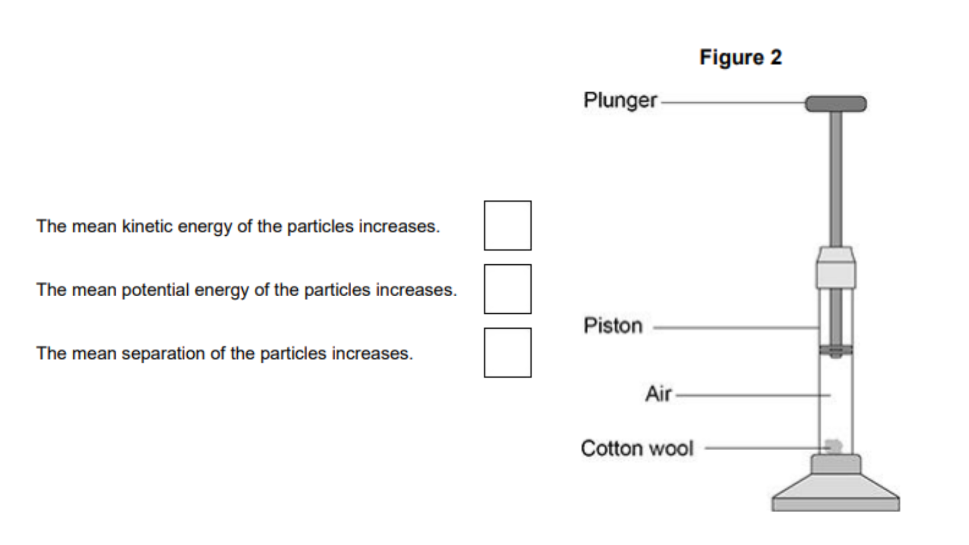 <ul><li><p>A fire piston is a special type of syringe that can be used to start fires.</p></li><li><p>Figure 2 shows a fire piston.</p></li><li><p>The plunger is pushed quickly downwards and compresses the air. </p></li><li><p>When the air is compressed quickly, the temperature of the air increases.</p></li></ul><p>How does an increase in temperature affect the air particles inside the piston? [1 mark]</p>
