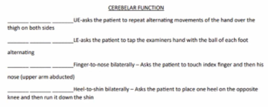 <p><u>cerebellar function</u></p><ol><li><p>UE asks the patient to repeat alternating movements of the hand over the thigh on both sides</p></li><li><p>LE asks the patient to tap the examiners hand with the ball of each foot alternating</p></li><li><p>Finger to nose bilaterally: asks the patient to touch the index finger and then his nose (upper arm abducted)</p></li><li><p>Heel to shin bilaterally: asks the patient to place one heel on the opposite knee and then run it down the shin.</p></li></ol><p></p>