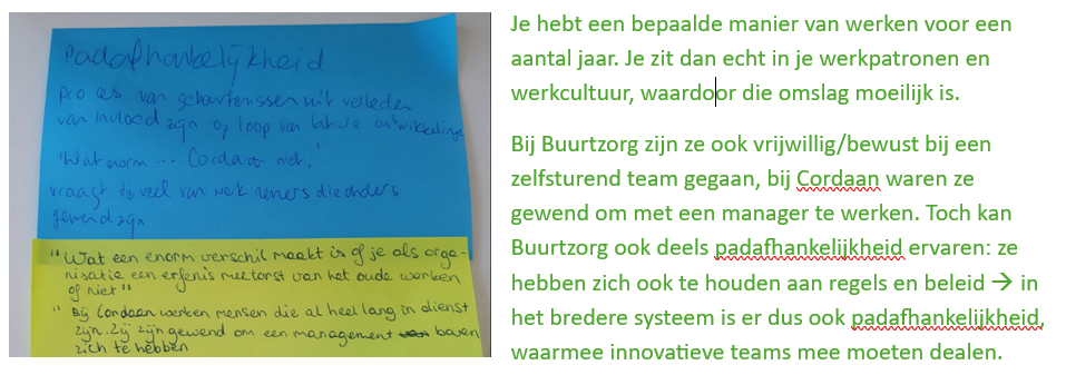 <p><strong>Padafhankelijkheid</strong> betekent dat keuzes en structuren uit het verleden invloed blijven hebben op wat vandaag mogelijk is. Oude gewoonten, regels en manieren van werken maken verandering moeilijk.</p><p>Bij de invoering van zelfsturende teams zie je dat organisaties vaak jarenlang hebben gewerkt met managers, hiërarchie en vaste procedures. Medewerkers zijn gewend dat een leidinggevende beslissingen neemt. Wanneer een organisatie plots overschakelt naar zelfsturing, vinden veel medewerkers het moeilijk om deze verantwoordelijkheid zelf op te nemen.</p><p>Daarnaast speelt het personeelstekort in de zorg een rol. Door de vergrijzing is er veel werkdruk en moeten nieuwe medewerkers voortdurend worden opgeleid. Zelfsturende teams moeten deze taken zelf organiseren, waardoor de extra verantwoordelijkheid soms als belastend wordt ervaren.</p><p>Ook de sterke regeldruk en bureaucratie in de zorg bemoeilijken zelfsturing. Hoewel teams zelfstandig zouden moeten kunnen werken, moeten ze zich nog steeds houden aan veel protocollen, controles en verantwoordingsverplichtingen. Hierdoor krijgen teams in de praktijk vaak minder autonomie dan de bedoeling is.</p>