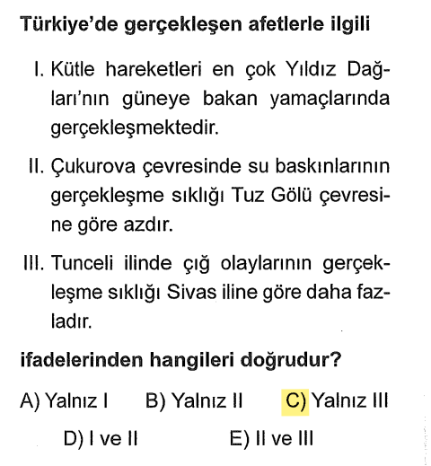 <p><strong>I Yanlış:</strong> Kütle hareketleri (heyelan) en çok Yıldız Dağları'nda değil, Karadeniz'de görülür.</p><p><strong>II Yanlış:</strong> Çukurova (Adana) çok yağış alan ve nehirlerin olduğu bir yerdir, su baskını riski Tuz Gölü çevresinden (kurak yer) çok daha <strong>fazladır</strong>.</p><p><strong>III Doğru:</strong> Tunceli dağlık ve çok kar alan bir yerdir, Sivas'a göre çığ riski daha yüksektir.</p>