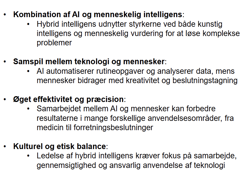 <p><strong>Hybrid intelligens</strong> (samarbejde mellem menneske og teknologi)<br>• Kombination af menneskelig dømmekraft og AI<br>• Teknologi understøtter beslutninger</p><p><strong>Pointen</strong><br>• Mennesker + AI skaber bedre resultater end hver for sig</p>