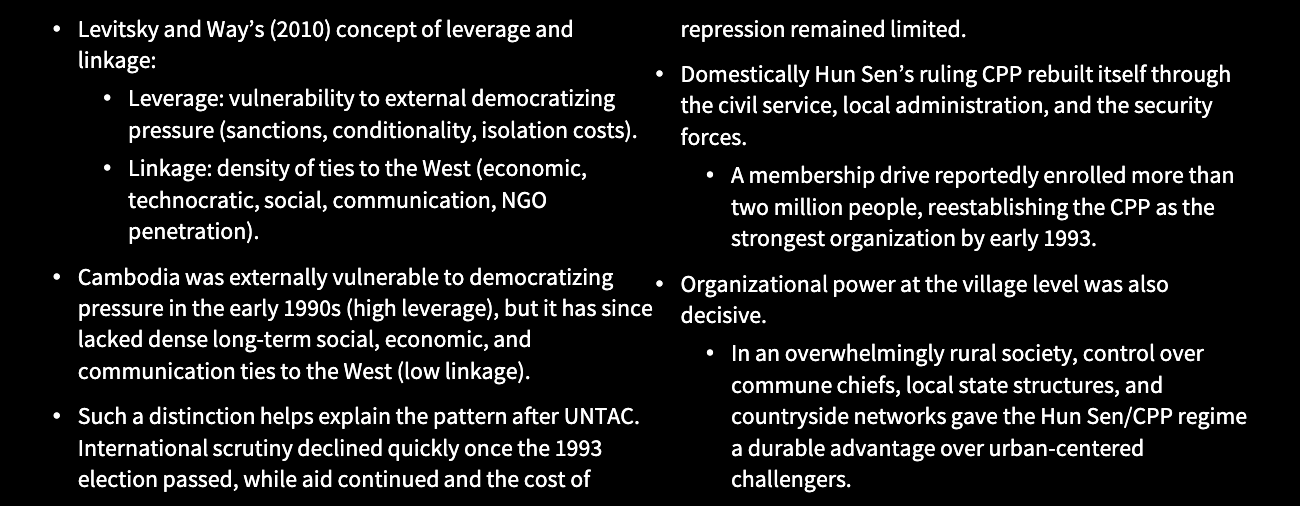 <p>Cambodia’s political regime, 1993-the 2010s</p><p>• Hun Sen’s 1997 self-coup briefly renewed</p><p>foreign pressure.</p><p>• Aid suspensions, delayed ASEAN admission,</p><p>and the empty UN seat pushed the regime to</p><p>restore a formally competitive arena in 1998.</p><p>• However, by then, the balance of power had</p><p>already shifted.</p><p>• The 1998 election took place after a</p><p>decisive coercive reset.</p><p>• FUNCINPEC had been purged from the</p><p>state, its rural networks were destroyed,</p><p>and its organization splintered.</p><p>• The Hun Sen/CPP regime packed the</p><p>electoral commission, restricted opposition</p><p>media access, used state resources freely,</p><p>and ran the thumbprint campaign to</p><p>monitor and intimidate rural voters.</p><p>• After 1998 external pressure fell again.</p><p>• Assistance was restored, business</p><p>financing for the opposition became</p><p>dangerous, and the ruling CPP</p><p>consolidated control over television,</p><p>radio, courts, and patronage resources.</p>