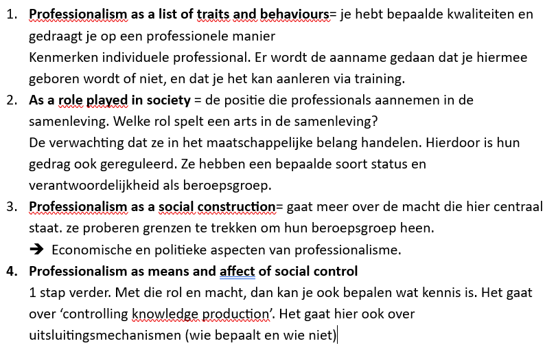 <p>1. Professionalism as traits and behaviours</p><p><strong>Professionaliteit = eigenschappen en gedrag van de individuele professional.</strong></p><p>Hier kijk je naar kenmerken zoals:</p><ul><li><p>respectvol zijn</p></li><li><p>eerlijk zijn</p></li><li><p>verantwoordelijkheid nemen</p></li><li><p>deskundig zijn</p></li></ul><p><strong>Voorbeeld:</strong> een arts die vriendelijk communiceert, op tijd komt en vertrouwelijk omgaat met patiëntgegevens.</p><p><strong>Kritiek:</strong> dit reduceert professionaliteit tot een checklist van gedragingen.</p><p></p><p>2. Professionalism as a role in society</p><p><strong>Professionaliteit = de maatschappelijke rol van een beroepsgroep.</strong></p><p>Professionals krijgen vertrouwen en status omdat ze geacht worden het publieke belang te dienen.</p><p><strong>Voorbeeld:</strong> artsen mogen medische beslissingen nemen omdat de samenleving hen daarvoor bevoegd en deskundig acht.</p><p><strong>Focus:</strong> verantwoordelijkheid tegenover de samenleving.</p><p></p><p>3. Professionalism as social construction</p><p><strong>Professionaliteit = iets wat sociaal wordt gemaakt en bepaald.</strong></p><p>Beroepsgroepen trekken grenzen rond hun beroep:</p><ul><li><p>wie mag het beroep uitoefenen?</p></li><li><p>welke kennis telt als deskundigheid?</p></li><li><p>wie hoort erbij en wie niet?</p></li></ul><p><strong>Voorbeeld:</strong> alleen mensen met een erkend artsendiploma mogen arts worden.</p><p><strong>Focus:</strong> macht, status en afbakening van beroepen.</p><p></p><p>4. Professionalism as social control</p><p><strong>Professionaliteit = een manier om gedrag en kennis te sturen.</strong></p><p>De beroepsgroep bepaalt wat "normaal", "juist" of "professioneel" is.</p><p><strong>Voorbeeld:</strong> artsen bepalen vaak welke medische kennis geldig is en welke behandelingen als correct worden gezien.</p><p><strong>Focus:</strong> macht, controle en mogelijke uitsluiting van andere stemmen of kennisvormen.</p><p></p>