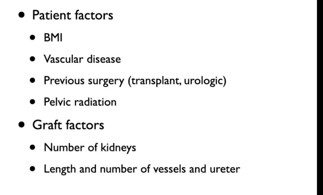 <ul><li><p>Vascular disease - ex. advanced atherosclerosis </p></li><li><p>Number of kidneys to implant</p><ul><li><p>sometimes double kidney tranpslant is performed - lengthen procedure</p></li></ul></li><li><p>More vessels and ureters - makes implantation more challenging</p></li></ul><p></p>