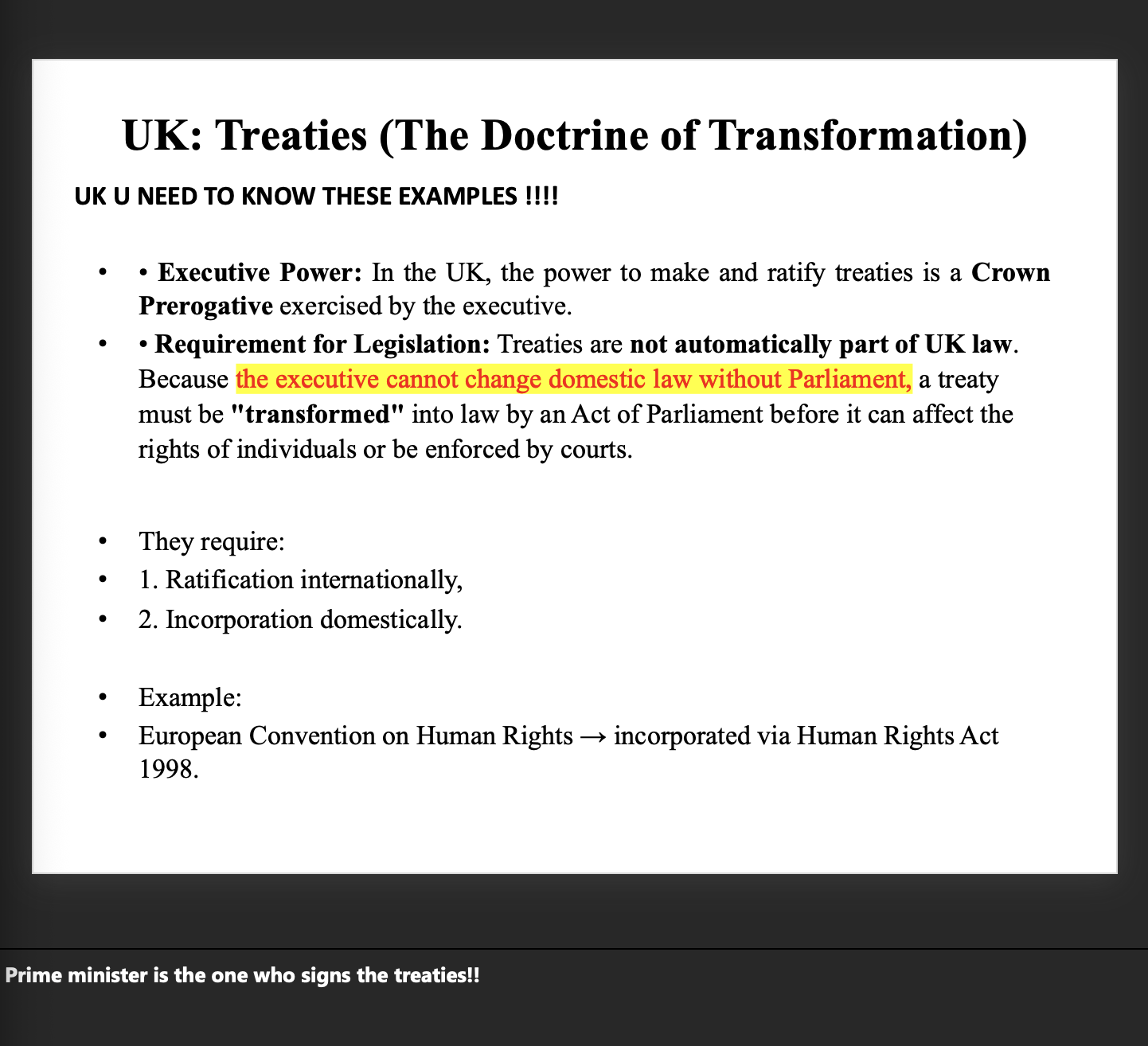 <p>attached</p><p>UK Treaties – Doctrine of Transformation (Simple Version) </p><p class="font-claude-response-body break-words whitespace-normal leading-[1.7]"><strong>The Basic Rule:</strong> Treaties signed by the UK do <strong>NOT</strong> automatically become UK law.</p><p> </p><div data-type="horizontalRule"><hr></div><p> </p><p class="font-claude-response-body break-words whitespace-normal leading-[1.7]"><strong>Why?</strong> Because only <strong>Parliament</strong> can change UK law — not the executive (Prime Minister/government).</p><p> </p><div data-type="horizontalRule"><hr></div><p> </p><p class="font-claude-response-body break-words whitespace-normal leading-[1.7]"><strong>So what happens?</strong> A treaty goes through <strong>2 steps:</strong></p><p> </p><ol><li><p><strong>Ratification</strong> → UK signs/agrees to the treaty internationally</p></li><li><p><strong>Incorporation</strong> → Parliament passes an <strong>Act</strong> to make it actual UK law</p></li></ol><p> </p><p class="font-claude-response-body break-words whitespace-normal leading-[1.7]">This is called <strong>"transformation"</strong> — the treaty gets <em>transformed</em> into domestic law.</p><p class="font-claude-response-body break-words whitespace-normal leading-[1.7]"><strong>The key example to remember:</strong></p><figure data-type="blockquoteFigure"><div><blockquote><p class="font-claude-response-body break-words whitespace-normal leading-[1.7]">European Convention on Human Rights <span data-name="arrow_right" data-type="emoji">➡</span> became UK law through the <strong>Human Rights Act 1998</strong></p></blockquote><figcaption></figcaption></div></figure><div data-type="horizontalRule"><hr></div><p class="font-claude-response-body break-words whitespace-normal leading-[1.7]"><strong>One liner to remember it:</strong></p><figure data-type="blockquoteFigure"><div><blockquote><p class="font-claude-response-body break-words whitespace-normal leading-[1.7]"><em>Treaty signed by PM + Act of Parliament = becomes UK law</em></p></blockquote><figcaption></figcaption></div></figure><p></p>
