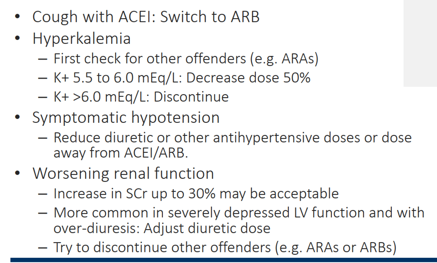 <p>• Cough with ACEI: Switch to ARB</p><p>• Hyperkalemia</p><p>– First check for other offenders (e.g. ARAs)</p><p>– K+ 5.5 to 6.0 mEq/L: Decrease dose 50%</p><p>– K+ >6.0 mEq/L: Discontinue</p><p>• Symptomatic hypotension</p><p>– Reduce diuretic or other antihypertensive doses or dose</p><p>away from ACEI/ARB.</p><p>• Worsening renal function</p><p>– Increase in SCr up to 30% may be acceptable</p><p>– More common in severely depressed LV function and with</p><p>over-diuresis: Adjust diuretic dose</p><p>– Try to discontinue other offenders (e.g. ARAs or ARBs), don't want to stop ARNI, ACEi, or BBs </p>