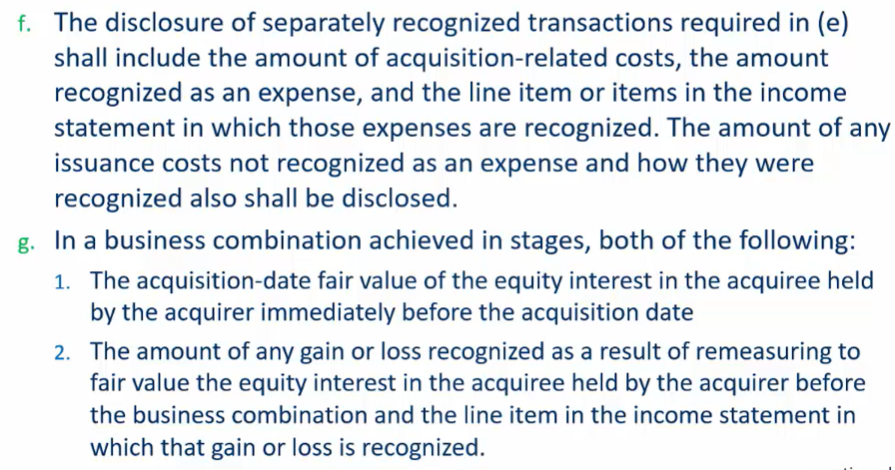 <p>Required Disclosures</p><ul><li><p>the name and description of the acquiree</p></li><li><p>the acquisition date</p></li><li><p>the % of voting equity interests acquired</p></li><li><p>the primary reasons for the business combo and a description of how the acquirer obtained control of the business</p></li><li><p>for transactions that are recognized separately from the acquisition of assets and assumptions of liab in the business combo all of the following:</p><ul><li><p>a description of each transaction, how the acquirer accounted for each transaction, the amnts recognized for each transaction and the line item in the fin st in which each amnt is recognized, if the transaction is the effective settlement of a preexisting relationship the method used to determine the settlement amount<br></p></li><li><p>if the </p></li></ul></li></ul><p></p>