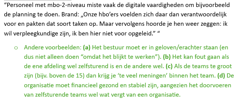 <p>Op mesoniveau kijk je naar de organisatie. Zelfsturende teams slagen niet alleen door gemotiveerde medewerkers, maar ook doordat de organisatie de juiste voorwaarden creëert.</p><p><strong>Ten eerste ontbrak vaak echte beslisruimte.</strong> Teams kregen de verantwoordelijkheid van zelfsturing, maar mochten belangrijke beslissingen niet zelf nemen. Voor zaken zoals nieuwe materialen aanschaffen of personeel aannemen was nog steeds toestemming van managers nodig. Hierdoor ontstond frustratie en was er eigenlijk geen sprake van volledige zelfsturing.</p><p><strong>Ten tweede ontbrak teamstabiliteit.</strong> Teams waren soms groot en de samenstelling veranderde regelmatig. Daardoor wisten teamleden niet goed wat ze van elkaar konden verwachten, wat leidde tot onduidelijkheid, onrust en minder effectieve samenwerking.</p><p><strong>Ten derde werd zelfsturing vaak ingevoerd zonder rekening te houden met de eigen organisatiecontext.</strong> Sommige organisaties probeerden het model van Buurtzorg simpelweg te kopiëren, terwijl hun doelgroep, financiële situatie of organisatiecultuur anders was. Er bestaat geen standaardformule voor zelfsturing; elke organisatie moet het aanpassen aan de eigen situatie.</p><p><strong>Daarnaast ontbrak soms financiële stabiliteit.</strong> Organisaties die al kampten met financiële problemen of onder toezicht stonden, hadden vaak onvoldoende ruimte om te investeren in de begeleiding en ondersteuning die nodig zijn voor zelfsturende teams.</p><p><strong>Tot slot veranderde niet altijd de hele organisatie mee.</strong> Soms werkte één afdeling met zelfsturende teams, terwijl de rest van de organisatie hiërarchisch bleef werken. Hierdoor ontstonden tegenstrijdigheden en kregen teams niet de ondersteuning die nodig was om echt zelfstandig te functioneren.</p>