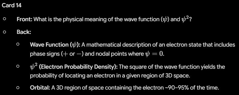 <ul><li><p><strong>Wave Function (</strong><span><strong>$\psi$</strong></span><strong>):</strong> A mathematical description of an electron state that includes phase signs (<span>$+$</span> or <span>$-$</span>) and nodal points where <span>$\psi=0$</span>.</p></li><li><p><span><strong>$\psi^2$</strong></span><strong> (Electron Probability Density):</strong> The square of the wave function yields the probability of locating an electron in a given region of 3D space.</p></li><li><p><strong>Orbital:</strong> A 3D region of space containing the electron ~90–95% of the time.</p></li></ul><p></p>